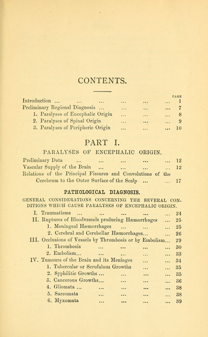 CONTENTS. Introduction ... Preliminary Regional Diagnosis ... 1. Paralyses of Enceplaalic Origin 2. Paralyses of Spinal Origin 3. Paralyses of Peripheric Origin PAGE 1 9 10 PART I. PARALYSES OF ENCEPHALIC ORIGIN. Preliminary Data ... ... ... ... ... 12 Vascular Supply of the Brain ... ... ... ... 12 Relations of the Principal Fissures and Convolutions of the Cerebrum to the Outer Surface of the Scalp ... ... 17 PATHOLOGICAL DIAGNOSIS. GBNEEAL CONSIDERATIONS CONCERNING THE SEVERAL CON- DITIONS WHICH CAUSE PARALYSES OF ENCEPHALIC ORIGIN. I. Traumatisms II. Ruptures of Bloodvessels producing Haemorrhages 1. Meningeal Heemorrhages 2. Cerebral and Cerebellar Haemorrhages... III. Occlusions of Vessels by Thrombosis or by Embolism 1. Thrombosis 2. Embolism... IV. Tumours of the Brain and its Meninges 1. Tubercular or Scrofulous Growths 2. Syphilitic Growths 3. Cancerous Growths. 4. Gliomata ... 5. Sarcomata 6. Myxomata 24 25 25 26 29 30 33 34 35 35 36 38 38 39