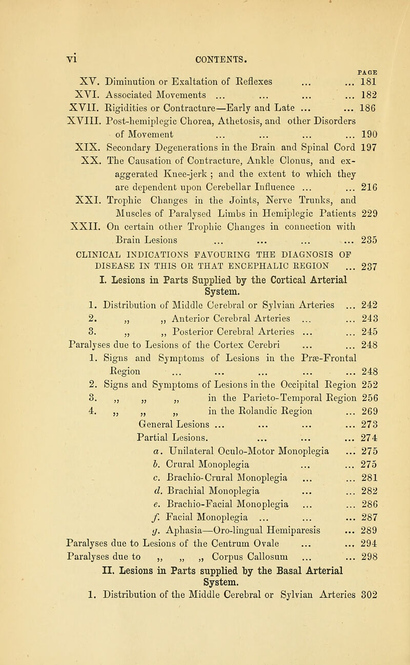 PAGE XV. Diminution or Exaltation of Eeflexes ... ... 181 XVI. Associated Movements ... ... ... ...182 XVII. Kigidities or Contracture—Early and Late ... ... 186 XVIII. Post-hemiplegic Chorea, Athetosis, and other Disorders of Movement ... ... ... ... 190 XIX. Secondary Degenerations in the Brain and Spinal Cord 197 XX. The Causation of Contracture, Ankle Clonus, and ex- aggerated Knee-jerk ; and the extent to whicli they are dependent upon Cerebellar Influence ... ... 216 XXI. Trophic Changes in the Joints, Nerve Trunks, and Muscles of Paralysed Limbs in Hemiplegic Patients 229 XXII. On certain other Trophic Changes in connection vrith Brain Lesions ... ... ... ... 235 CLINICAL INDICATIONS FAVOURING THE DIAGNOSIS OF DISEASE IN THIS OR THAT ENCEPHALIC REGION ... 237 I. Lesions in Parts Supplied by the Cortical Arterial System. 1. Distribution of Middle Cerebral or Sylvian Arteries ... 242 2. ,, ,, Anterior Cerebral Arteries ... ... 243 3. „ „ Posterior Cerebral Arteries ... ... 245 Paralyses due to Lesions of the Cortex Cerebri ... ... 248 1. Signs and Symptoms of Lesions in the Prse-Frontal Eegion ... ... ... ... ... 248 2. Signs and Symptoms of Lesions in the Occipital Eegion 252 3. ,, „ „ in the Parieto-Temporal Eegion 256 4. ,, „ „ in the Eolandic Eegion ... 269 General Lesions ... ... ... ... 273 Partial Lesions. ... ... ... 274 a. Unilateral Oculo-Motor Monoplegia ... 275 h. Crural Monoplegia ... ... 275 c. Brachio-Crural Monoplegia ... ... 281 d. Brachial Monoplegia ... ... 282 e. Brachio-Facial Monoplegia ... ... 286 /. Facial Monoplegia ... ... ... 287 (/. Aphasia—Oro-lingual Hemiparesis ... 289 Paralyses due to Lesions of the Centrum Ovale ... ... 294 Paralyses due to ,, „ „ Corpus Callosum ... ... 298 II. Lesions in Parts supplied hy the Basal Arterial System, 1. Distribution of the Middle Cerebral or Sj'lvian Arteries 302