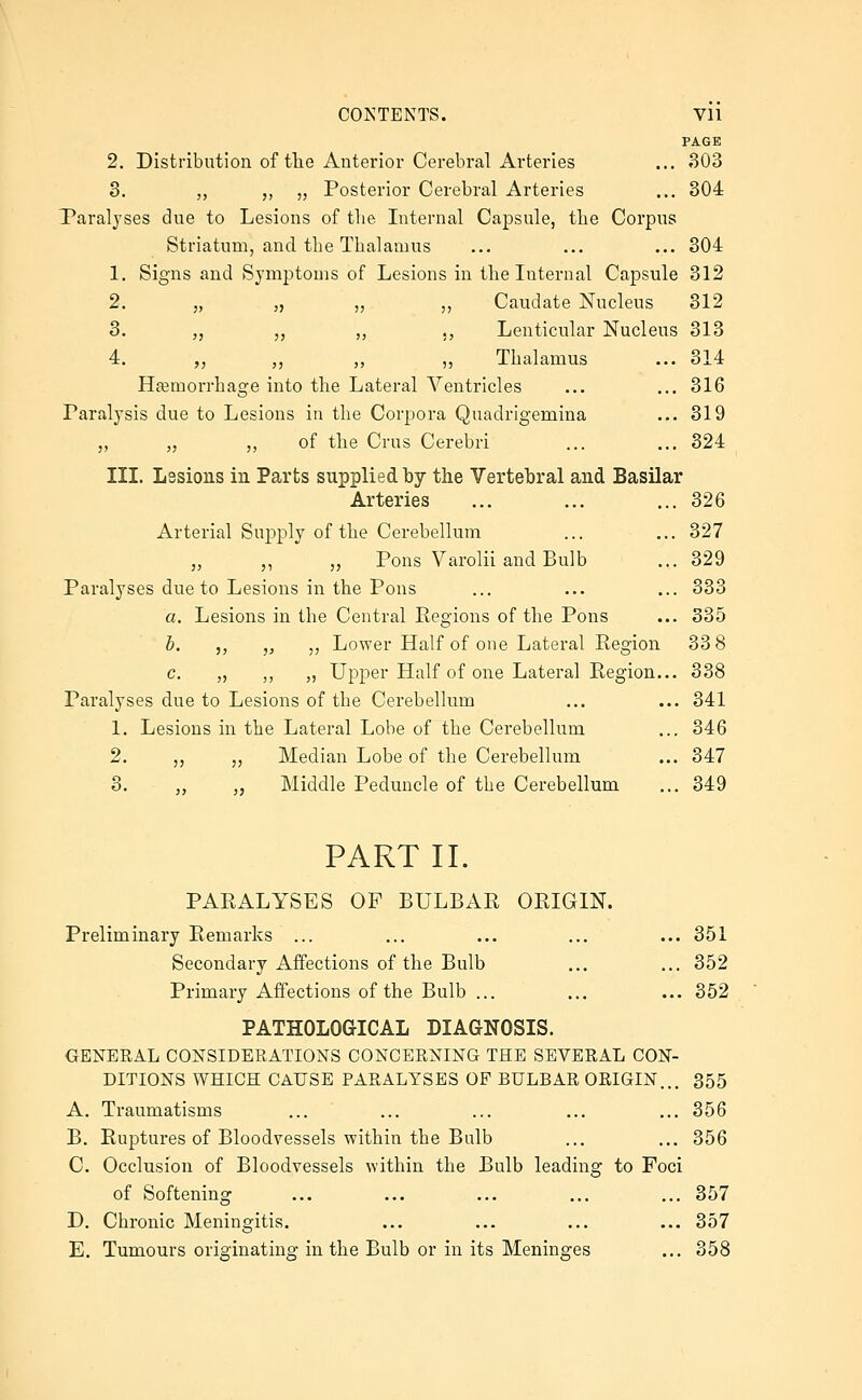 PAGE 2. Distribution of tlie Anterior Cerebral Arteries ... 303 3. ,, ,, „ Posterior Cerebral Arteries ... 304 Paralyses due to Lesions of tlie Internal Capsule, tlie Corpus Striatum, and the Thalamus ... ... ... 304 1. Signs and Symptoms of Lesions in the Internal Capsule 312 2. „ „ „ ,, Caudate Nucleus 312 3. „ „ ,, ,, Lenticular Nucleus 313 4. ,, ,, ,, ,, Thalamus ... 314 Hajmorrhage into the Lateral Ventricles ... ... 316 Paralysis due to Lesions in the Corpora Quadrigemina ... 319 „ „ ,, of the Crus Cerebri ... ... 324 III. Lssions in Parts supplied by the Vertebral and Basilar Arteries ... ... ... 326 Arterial Supply of the Cerebellum ... ... 327 „ ,, „ Pons Varolii and Bulb ... 329 Paralyses due to Lesions in the Pons ... ... ... 333 a. Lesions in the Central Eegions of the Pons ... 335 h. ,, ,, ,, Lower Half of one Lateral Region 33 8 c. „ „ „ Upper Half of one Lateral Eegion... 338 Paralyses due to Lesions of the Cerebellum ... ... 341 1. Lesions in the Lateral Lobe of the Cerebellum ... 346 2. ,, „ Median Lobe of the Cerebellum ... 347 3. „ ,, Middle Peduncle of the Cerebellum ... 349 PART II. PARALYSES OP BULBAR ORIGIN. Preliminary Remarks ... ... ... ... ... 351 Secondary Affections of the Bulb ... ... 352 Primary Affections of the Bulb ... ... ... 352 PATHOLOGICAL DIAGNOSIS. GENERAL CONSIDERATIONS CONCERNING THE SEVERAL CON- DITIONS WHICH CAUSE PARALYSES OF BULBAR ORIGIN... 355 A. Traumatisms ... ... ... ... ... 356 B. Ruptures of Bloodvessels within the Bulb ... ... 356 C. Occlusion of Bloodvessels within the Bulb leading to Foci of Softening ... ... ... ... ... 357 D. Chronic Meningitis. ... ... ... ... 357 E. Tumours oriajinating in the Bulb or in its Meninges ... 358