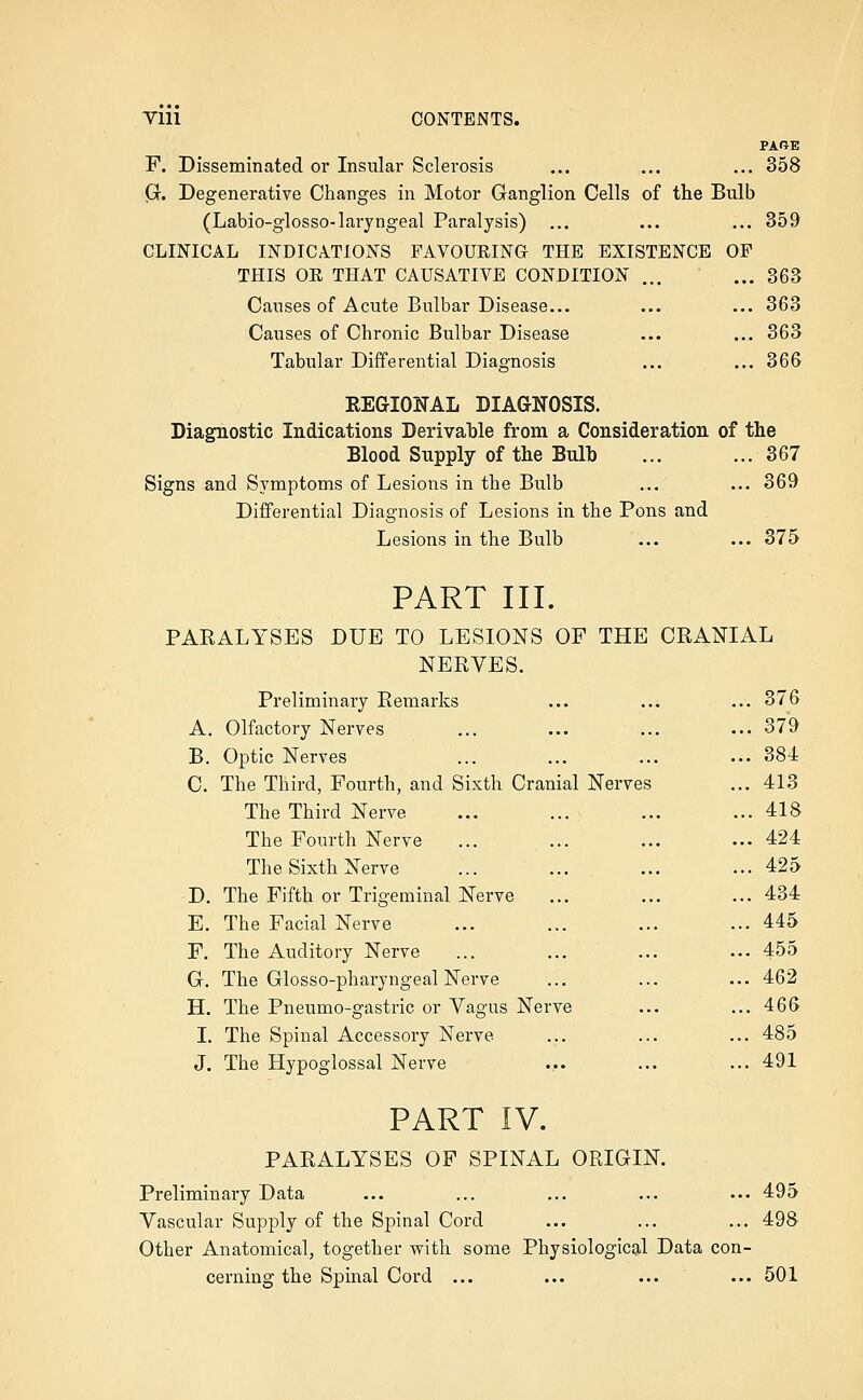PARE F. Disseminated or Insular Sclerosis ... ... ... 358 G. Degenerative Changes in Motor Ganglion Cells of the Bulb (Labio-glosso-laryngeal Paralysis) ... ... ... 359 CLINICAL INDICATIONS FAVOUEING THE EXISTENCE OF THIS OE THAT CAUSATIVE CONDITION ... ... 363 Causes of Acute Bulbar Disease... ... ... 363 Causes of Chronic Bulbar Disease ... ... 363 Tabular Differential Diagnosis ... ... 366 EEGIONAL DIAGNOSIS. Diagnostic Indications Derivaljle from a Consideration of the Blood Supply of the Bulb ... ... 367 Signs and Symptoms of Lesions in the Bulb ... ... 369 Differential Diagnosis of Lesions in the Pons and Lesions in the Bulb ... ... 375 PART III. PAKALYSES DUE TO LESIONS OF THE CRANIAL NERVES. Preliminary Remarks ... ... ... 376 A. Olfactory Nerves ... ... ... ... 379 B. Optic Nerves ... ... ... ... 384 C. The Third, Fourth, and Sixth Cranial Nerves ... 413 The Third Nerve ... ... ... ... 418 The Fourth Nerve ... ... ... ... 424 The Sixth Nerve ... ... ... ... 425 D. The Fifth or Trigeminal Nerve ... ... ... 434 E. The Facial Nerve ... ... ... ... 445 F. The Auditory Nerve ... ... ... ... 455 G. The Glosso-pharyngeal Nerve ... ... ... 462 H. The Pneumo-gastric or Vagus Nerve ... ... 466 I. The Spinal Accessory Nerve ... ... ... 485 J. The Hypoglossal Nerve ... ... ...491 PART IV. PARALYSES OF SPINAL ORIGIN. Preliminary Data ... ... ... ... ... 495 Vascular Supply of the Spinal Cord ... ... ... 498 Other Anatomical, together vrith some Physiological Data con- cerning the Spinal Cord ... ... ... ... 501