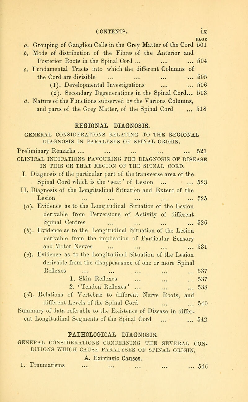 PAGE a. Grouping of Ganglion Cells in the Grey Matter of the Cord 501 b. Mode of distribution of the Fibres of the Anterior and Posterior Roots in the Spinal Cord ... ... ... 504 c. Fundamental Tracts into which the different Columns of the Cord are divisible ... ... ... ... 505 (1). Developmental Investigations ... ... 506 (2). Secondary Degenerations in the Spinal Cord... 513 d. Nature of the Functions subserved by the Various Columns, and parts of the Grey Matter, of the Spinal Cord ... 518 EEGIONAL DIAGNOSIS. GENERAL CONSIDERATIONS RELATING TO THE EEGIONAL DIAGNOSIS IN PARALYSES OF SPINAL ORIGIN. Preliminary Remarks ... ... ... ... ... 521 CLINICAL INDICATIONS FAVOURING THE DIAGNOSIS OF DISEASE IN THIS OR THAT REGION OF THE SPINAL CORD. I. Diagnosis of the particular part of the transverse area of the Spinal Cord which is tiie ' seat' of Lesion ... ... 523 II. Diagnosis of the Longitudinal Situation and Extent of the Lesion ... ... ... ... ... 525 (a). Evidence as to the Longitudinal Situation of the Lesion derivable from Perversions of Activity of different Spinal Centres ... ... ... ... 526 (3). Evidence as to the Longitudinal Situation of the Lesion derivable from the implication of Particular Sensory and Motor Nerves ... ... ... ... 531 (c). Evidence as to the Longitudinal Situation of the Lesion derivable from the disappearance of one or more Spinal Reflexes ... ... ... ... ... 537 1. Skin Reflexes ... ... ... 537 2. ' Tendon Reflexes' ... ... ... 588 {d). Relations of Vertebrae to different Nerve Roots, and different Levels of the Spinal Cord ... ... 540 Summary of data referable to the Existence of Disease in differ- ent Longitudinal Segments of the Spinal Cord ... ... 542 PATHOLOGICAL DIAGNOSIS. GENERAL CONSIDERATIONS CONCERNING THE SEVERAL CON- DITIONS WHICH CAUSE PARALYSES OP SPINAL ORIGIN, A. Extrinsic Causes. 1. Traumatisms ... ... ... ... ... 545