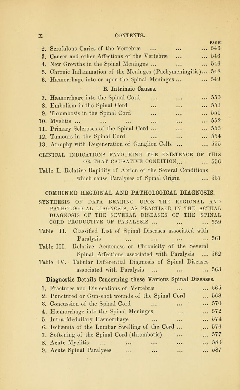 PAGE-. 2. Scrofulous Caries of the Vertebrse ... ... ... 546- 3. Cancer and other Affections of the Vertebrae ... ... 546 4. New Growths in the Spinal Meninges ... ... ... 546' 5. Chronic Inflammation of the Meninges (Pachymeningitis)... 548 6. Hgemorrhage into or upon the Spinal Meninges ... ... 549 B. Intrinsic Causes. 7. Hemorrhage into the Spinal Cord ... ... ... 550- 8. Embolism in the Spinal Cord ... ... ... 551 9. Thrombosis in the Spinal Cord ... ... ... 551 10. Myelitis ... ... ... ... ... ... 552' 11. Primary Scleroses of the Spinal Cord ... ... ... 553 12. Tumours in the Spinal Cord ... ... ... 554 13. Atrophy with Degeneration of Ganglion Cells ... ... 555- CLINICAL INDICATIONS FAVOURING THE EXISTENCE OP THIS OR THAT CAUSATIVE CONDITION... ... 55& Table I. Relative Rapidity of Action of the Several Conditions which cause Paralyses of Spinal Origin ... 557 COMBINED REGIONAL AND PATHOLOGICAL DIAGNOSIS. SYNTHESIS OP DATA BEARING UPON THE REGIONAL AND PATHOLOGICAL DIAGNOSIS, AS PRACTISED IN THE ACTUAL DIAGNOSIS OP THE SEVERAL DISEASES OP THE SPINAL CORD PRODUCTIVE OP PARALYSIS ... ... ... 559 Table II. Classified List of Spinal Diseases associated with Paralysis ... ... ... ... 561 Table III. Relative Acuteness or Chronicity of the Several Spinal Affections associated with Paralysis ... 562 Table IV. Tabular Differential Diagnosis of Spinal Diseases associated with Paralysis ... ... ... 563 Diagnostic Details Concerning these Various Spinal Diseases. 1. Fractures and Dislocations of Vertebra ... ... 565 2. Punctured or Gun-shot wounds of the Spinal Cord ... 568 3. Concussion of the Spinal Cord ... ... ... 570 4. Haemorrhage into the Spinal Meninges ... ... 572 5. Intra-Medullary Haemorrhage ... ... ... 574 6. Ischaemia of the Lumbar Swelling of the Cord ... ... 576 7. Softening of the Spinal Cord (thrombotic) ... ... 577 8. Acute Myelitis ... ... ... ... ... 583 9. Acute Spinal Paralyses ... ... ... ... 587