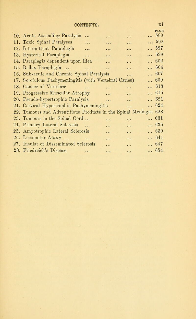 10. Acute Ascending Paralysis ... 11. Toxic Spinal Paralyses 12. Intermittent Paraplegia 13. Hysterical Paraplegia 14. Paraplegia dependent upon Idea 15. Reflex Paraplegia ... 16. Sub-acute and Chronic Spinal Paralysis 17. Scrofulous Pachymeningitis (with Vertebral Caries 18. Cancer of Vertebrje 19. Progressive Muscular Atrophy 20. Pseudo-hypertrophic Paralysis 21. Cervical Hypertrophic Pachymeningitis 22. Tumours and Adventitious Products in the Spinal 23. Tumours in the Spinal Cord ... 24. Primary Lateral Sclerosis 25. Amyotrophic Lateral Sclerosis 26. Locomotor Ataxy ... 27. Insular or Disseminated Sclerosis 28. Friedreich's Disease PAGE ... 589 ... 592 ... 597 ... 598 ... 602 ... 604 ... 607 ... 609 ... 613 ... 615 ... 621 ... 624 Meninges 628 ... 631 ... 635 ... 639 ... 641 ... 647 ... 654