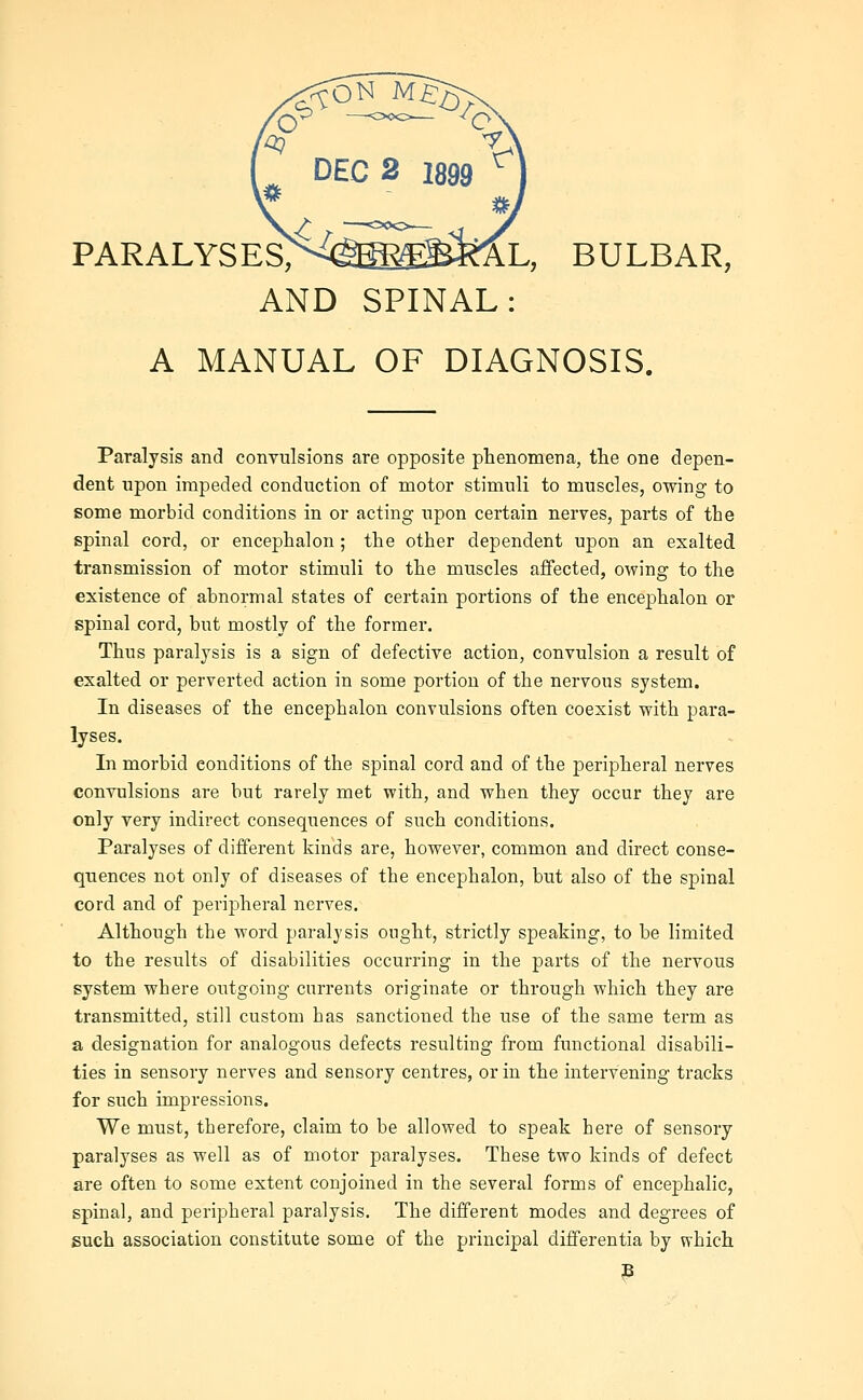 PARALYSES><(S^^BI^L, BULBAR, AND SPINAL: A MANUAL OF DIAGNOSIS. Paralysis and convulsions are opposite phenomena, the one depen- dent npon impeded conduction of motor stimuli to muscles, owing to some morbid conditions in or acting upon certain nerves, parts of the spinal cord, or encephalon ; the other dependent upon an exalted transmission of motor stimuli to the muscles affected, owing to the existence of abnormal states of certain portions of the encephalon or spinal cord, but mostly of the former. Thus paralysis is a sign of defective action, convulsion a result of exalted or perverted action in some portion of the nervous system. In diseases of the encephalon convulsions often coexist with para- lyses. In morbid conditions of the spinal cord and of the peripheral nerves convulsions are but rarely met with, and when they occur they are only very indirect consequences of such conditions. Paralyses of different kinds are, however, common and direct conse- quences not only of diseases of the encephalon, but also of the spinal cord and of peripheral nerves. Although the word paralysis ought, strictly speaking, to be limited to the results of disabilities occurring in the parts of the nervous system where outgoing currents originate or through which they are transmitted, still custom has sanctioned the use of the same term as a designation for analogous defects resulting from fimctional disabili- ties in sensory nerves and sensory centres, or in the intervening tracks for such impressions. We must, therefore, claim to be allowed to speak here of sensory paralyses as well as of motor paralyses. These two kinds of defect are often to some extent conjoined in the several forms of encephalic, spinal, and peripheral paralysis. The different modes and degrees of such association constitute some of the principal differentia by which