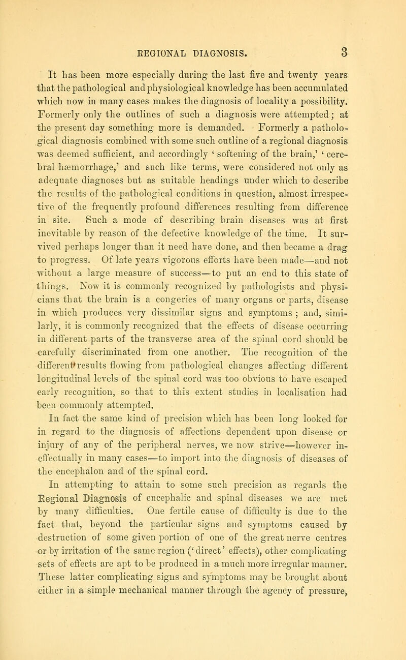 It Las been more especially during the last five and twenty years tliat the pathological and physiological knowledge has been accumulated which now in many cases makes the diagnosis of locality a possibility. Formerly only the outlines of such a diagnosis were attempted; at the jDresent day something more is demanded. Formerly a patholo- gical diagnosis combined with some such outline of a regional diagnosis was deemed sufficient, and accordingly ' softening of the brain,' ' cere- bral hfemorrhage,' and such like terms, were considered not only as adequate diagnoses but as suitable headings under which to describe the results of the pathological conditions in question, almost irrespec- tive of the frequently profound differences resulting from difference in site. Such a mode of describing brain diseases was at first inevitable by reason of the defective knowledge of the time. It sur- vived perhaps longer than it need have done, and then became a drag to progress. Of late years vigorous efforts have been made—and not without a large measure of success—to put an end to this state of things. Now it is commonly recognized by pathologists and physi- cians that the brain is a congeries of many organs or parts, disease in which produces very dissimilar signs and symptoms ; and, simi- larly, it is commonly recognized that the effects of disease occurring in different parts of the transverse area of the sj)inal cord should be carefully discriminated from one another. The recognition of the different^results flowing from pathological changes affecting different longitudinal levels of the spinal cord was too obvious to have escaped early recognition, so that to this extent studies in localisation had been commonly attempted. In fact the same kind of precision which has been long looked for in regard to the diagnosis of affections dependent upon disease or injury of any of the peripheral nerves, we now strive—however in- effectually in many cases—to import into the diagnosis of diseases of the encephalon and of the spinal cord. In attempting to attain to some such precision as regards the Eegional Diagnosis of encephalic and spinal diseases we are met by many difficulties. One fertile cause of difficulty is due to the fact that, beyond the particular signs and symptoms caused by destruction of some given portion of one of the great nerve centres or by irritation of the same region ('direct' effects), other complicating sets of effects are apt to be produced in a much more irregular manner. These latter complicating signs and symptoms may be brought about either in a simple mechanical manner through the agency of pressure,