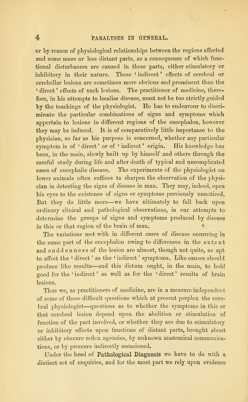 or by reason of physiological relationships between the regions affected and some more or less distant parts, as a consequence of which func- tional disturbances are caused in these parts, either stimulatory or inhibitory in their nature. These ' indirect' effects of cerebral or cerebellar lesions are sometimes more obvious and prominent than the ' direct' effects of such lesions. The practitioner of medicine, there- fore, in his attempts to localise disease, must not be too strictly guided by the teachings of the physiologist. He has to endeavour to discri- minate the particular combinations of signs and symptoms which appertain to lesions in different regions of the encephalon, however they may be induced. It is of comparatively little importance to the physician, so far as his purpose is concerned, whether any particular symptom is of ' direct' or of ' indirect' origin. His knowledge has been, in the main, slowly built up by himself and others through the careful study during life and after death of typical and uncomplicated cases of encephalic disease. The experiments of the physiologist on lower animals often suffices to sharpen the observation of the physi- cian in detecting the signs of disease in man. They may, indeed, open his eyes to the existence of signs or symptoms previously unnoticed. But they do little more—we have ultimately to fall back upon ordinary clinical and pathological observations, in our attempts to determine the groups of signs and symptoms produced by disease in this or that region of the brain of man. * The variations met with in different cases of disease occurring in the same part of the encephalon owing to differences in the extent and suddenness of the lesion are almost, though not quite, as apt to affect the * direct' as the ' indirect' symptoms. Like causes should produce like results—and this dictum ought, in the main, to hold good for the ' indirect' as well as for the 'direct' results of brain lesions. Thus we, as practitioners of medicine, are in a measure independent of some of those difficult questions which at present perplex the cere- bral physiologist—questions as to whether the symptoms in this or that cerebral lesion depend upon the abolition or stimulation of function of the part involved, or whether they are due to stimulatory or inhibitory effects upon functions of distant parts, brought about either by obscure reflex agencies, by unknown anatomical communica- tions, or by pressure indirectly occasioned. Under the head of Pathological Diagnosis we have to do with a distinct set of enquiries, and for the most part we rely upon evidence