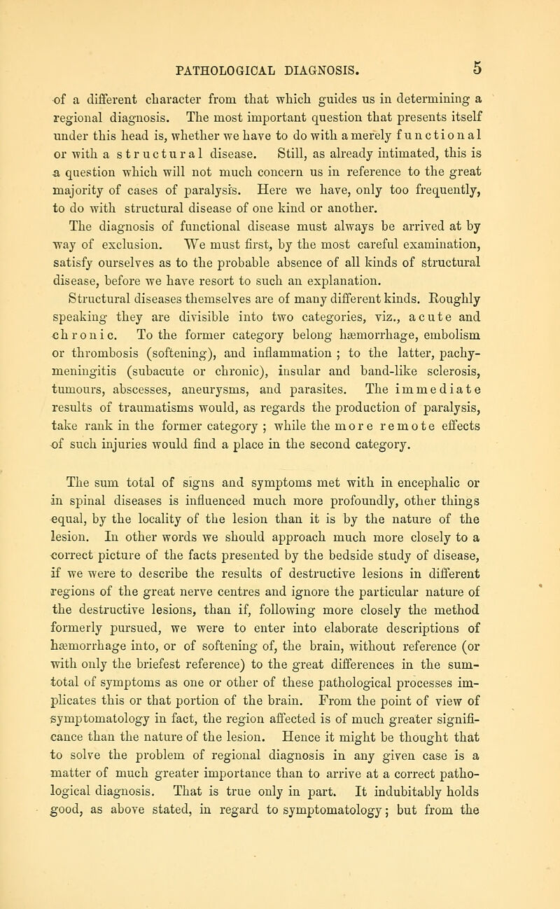 of a different character from that wliicli guides us in determining a regional diagnosis. The most important question that presents itself under this head is, whether we have to do with a merely functional or with a structural disease. Still, as already intimated, this is a, question which will not much concern us in reference to the great majority of cases of paralysis. Here we have, only too frequently, to do with structural disease of one kind or another. The diagnosis of functional disease must always be arrived at by way of exclusion. We must first, by the most careful examination, satisfy ourselves as to the probable absence of all kinds of structural disease, before we have resort to such an explanation. Structural diseases themselves are of many different kinds. Roughly speaking they are divisible into two categories, viz., acute and chronic. To the former category belong heemorrhage, embolism or thrombosis (softening), and inflammation ; to the latter, pachy- meningitis (subacute or chronic), insular and band-like sclerosis, tumours, abscesses, aneurysms, and parasites. The immediate results of traumatisms would, as regards the production of paralysis, take rank in the former category ; while the more remote effects of such injuries would find a place in the second category. The sum total of signs and symptoms met with in encephalic or in s]Dinal diseases is influenced much more profoundly, other things equal, by the locality of the lesion than it is by the nature of the lesion. In other words we should approach much more closely to a correct picture of the facts presented by the bedside study of disease, if we were to describe the results of destructive lesions in different regions of the great nerve centres and ignore the particular nature of the destructive lesions, than if, following more closely the method formerly pursued, we were to enter into elaborate descriptions of hemorrhage into, or of softening of, the brain, without reference (or with only the briefest reference) to the great differences in the sum- total of symptoms as one or other of these pathological processes im- plicates this or that portion of the brain. From the point of view of symptomatology in fact, the region affected is of much greater signifi- cance than the nature of the lesion. Hence it might be thought that to solve the problem of regional diagnosis in any given case is a matter of much greater importance than to arrive at a correct patho- logical diagnosis. That is true only in part. It indubitably holds good, as above stated, in regard to symptomatology; but from the