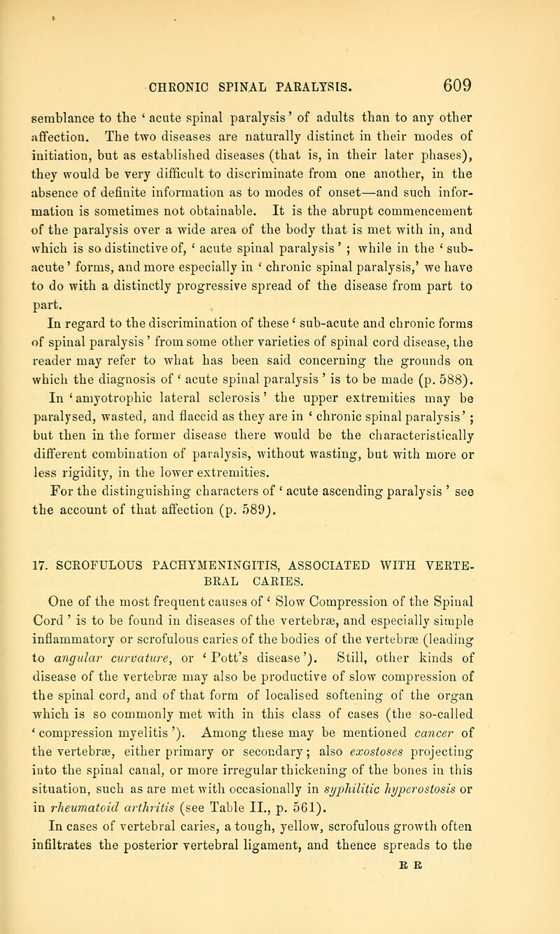 semblance to the ' acute spinal paralysis' of adults than to any other affection. The two diseases are naturally distinct in their modes of initiation, but as established diseases (that is, in their later phases), they would be very difficult to discriminate from one another, in the absence of definite information as to modes of onset—and such infor- mation is sometimes not obtainable. It is the abrupt commencement of the paralysis over a wide area of the body that is met with in, and which is so distinctive of, ' acute spinal paralysis ' ; while in the ' sub- acute ' forms, and more especially in ' chronic spinal paralysis,* we have to do with a distinctly progressive spread of the disease from part to part. In regard to the discrimination of these ' sub-acute and chronic forms of spinal paralysis ' from some other varieties of spinal cord disease, the reader may refer to what has been said concerning the grounds on which the diagnosis of ' acute spinal paralysis ' is to be made (p. 588). In ' amyotrophic lateral sclerosis' the upper extremities may be paralysed, wasted, and flaccid as they are in ' chronic spinal paralysis' ; but then in the former disease there would be the characteristically different combination of paralysis, without wasting, but with more or less rigidity, in the lower extremities. For the distinguishing characters of ' acute ascending paralysis ' see the account of that affection (p. 589j. 17. SCKOFULOUS PACHYMENINGITIS, ASSOCIATED WITH VERTE- BRAL CARIES. One of the most frequent causes of ' Slow Compression of the Spinal Cord ' is to be found in diseases of the vertebrae, and especially simple inflammatory or scrofulous caries of the bodies of the vertebree (leading to angular curvature, or 'Pott's disease'). Still, other kinds of disease of the vertebrae may also be productive of slow compression of the spinal cord, and of that form of localised softening of the organ which is so commonly met with in this class of cases (the so-called ' compression myelitis '). Among these may be mentioned cancer of the vertebrae, either primary or secondary; also exostoses projecting into the spinal canal, or more irregular thickening of the bones in this situation, such as are met with occasionally in syphilitic hyperostosis or in rheumatoid arthritis (see Table II., p. 561). In cases of vertebral caries, a tough, yellow, scrofulous growth often infiltrates the posterior vertebral ligament, and thence spreads to the E E