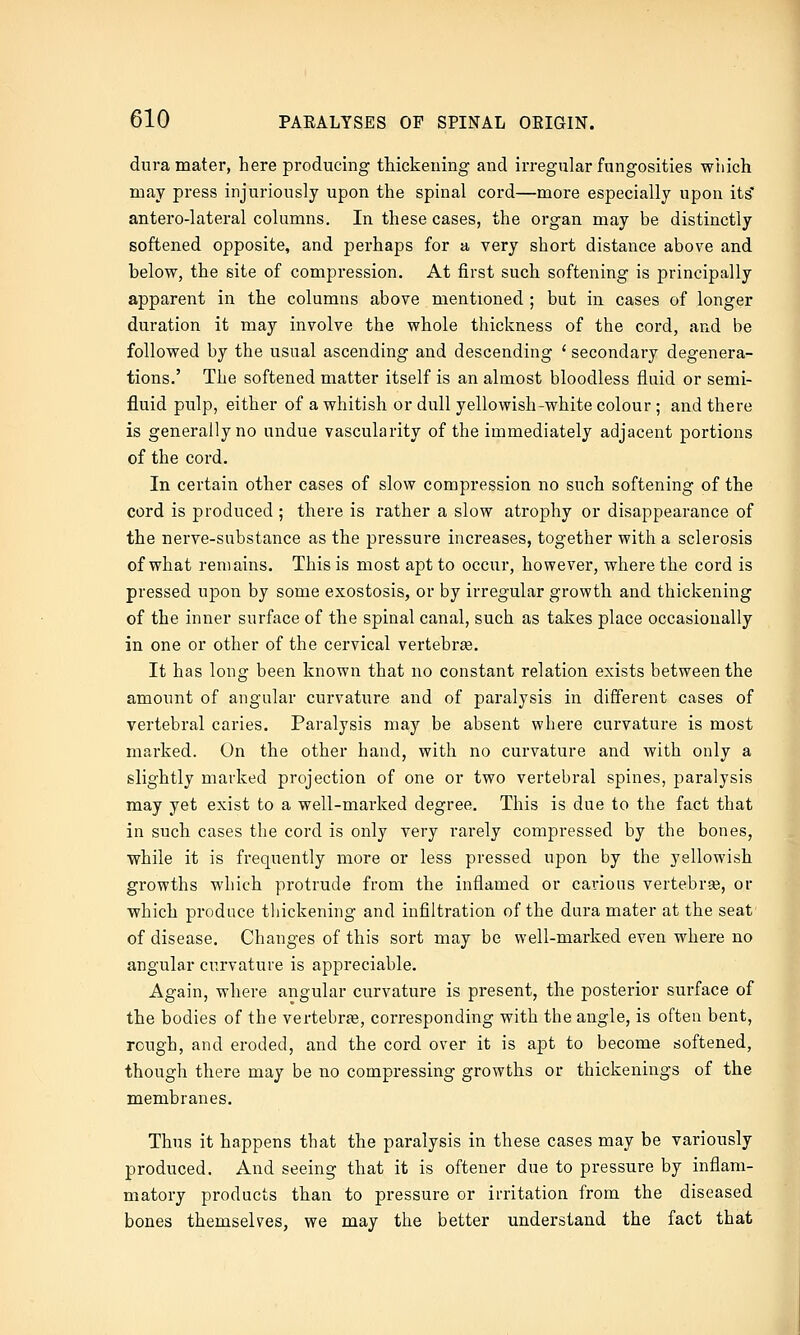 dura mater, here producing thickening and irregular fnngosities which may press injuriously upon the spinal cord—more especially upon its' antero-lateral columns. In these cases, the organ may be distinctly softened opposite, and perhaps for a very short distance above and below, the site of compression. At first such softening is principally apparent in the columns above mentioned ; but in cases of longer duration it may involve the whole thickness of the cord, and be followed by the usual ascending and descending ' secondary degenera- tions.' The softened matter itself is an almost bloodless fluid or semi- fluid pulp, either of a whitish or dull yellowish-white colour ; and there is generally no undue vascularity of the immediately adjacent portions of the cord. In certain other cases of slow compression no such softening of the cord is produced ; there is rather a slow atrophy or disappearance of the nerve-substance as the pressure increases, together with a sclerosis of what remains. This is most apt to occur, however, where the cord is pressed upon by some exostosis, or by irregular growth and thickening of the inner surface of the spinal canal, such as takes place occasionally in one or other of the cervical vertebree. It has long been known that no constant relation exists between the amount of angular curvature and of paralysis in different cases of vertebral caries. Paralysis may be absent where curvature is most marked. On the other hand, with no curvature and with only a slightly marked projection of one or two vertebral spines, paralysis may yet exist to a well-marked degree. This is due to the fact that in such cases the cord is only very rarely compressed by the bones, while it is frequently more or less pressed upon by the yellowish growths which protrude from the inflamed or carious vertebrse, or which produce thickening and infiltration of the dura mater at the seat of disease. Changes of this sort may be well-marked even where no angular curvature is appreciable. Again, where angular curvature is present, the posterior surface of the bodies of the vertebrte, corresponding with the angle, is often bent, rough, and eroded, and the cord over it is apt to become softened, though there may be no compressing growths or thickenings of the membranes. Thus it happens that the paralysis in these cases may be variously produced. And seeing that it is oftener due to pressure by inflam- matory products than to pressure or irritation from the diseased bones themselves, we may the better understand the fact that