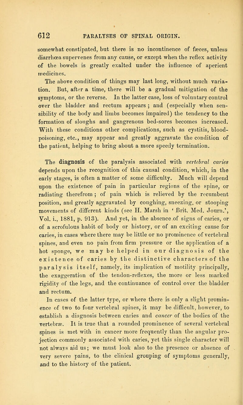 somewhat constipated, but there is no incontinence of feces, unless diarrhoea supervenes from any cause, or except when the reflex activity of the bowels is greatly exalted under the influence of aperient medicines. The above condition of things may last long, without much varia- tion. But, after a time, there will be a gradual mitigation of the symptoms, or the reverse. In the latter case, loss of voluntary control over the bladder and rectum appears ; and (especially when sen- sibility of the body and limbs becomes impaired) the tendency to the formation of sloughs and gangrenous bed-sores becomes increased. With these conditions other complications, such as cystitis, blood- poisoning, etc., may appear and greatly aggravate the condition of the patient, helping to bring about a more speedy termination. The diagnosis of the paralysis associated with vertebral caries^ depends upon the recognition of this causal condition, which, in the early stages, is often a matter of some difficulty. Much will depend upon the existence of pain in particular regions of the spine, or radiating therefrom ; of pain which is relieved by the recumbent position, and greatly aggravated by coughing, sneezing, or stooping movements of different kinds (see H. Marsh in ' Brit. Med. Journ.', Vol. i., 1881, p. 913). And yet, in the absence of signs of caries, or of a scrofulous habit of body or history, or of an exciting cause for caries, in cases where there may be little or no prominence of vertebral spines, and even no pain from firm pressure or the application of a hot sponge, we may be helped in our diagnosis of the existence of caries by the distinctive characters of the paralysis itself, namely, its implication of motility principally, the exaggeration of the tendon-reflexes, the more or less marked rigidity of the legs, and the continuance of control over the bladder and rectum. In cases of the latter type, or where there is only a slight promin- ence of two to four vertebral spines, it may be difficult, however, to establish a diagnosis between caries and cancer of the bodies of the vertebras. It is true that a rounded prominence of several vertebral spines is met with in cancer more frequently than the angular pro- jection commonly associated with caries, yet this single character will not always aid us; we must look also to the presence or absence of very severe pains, to the clinical grouping of symptoms generally, and to the history of the patient.