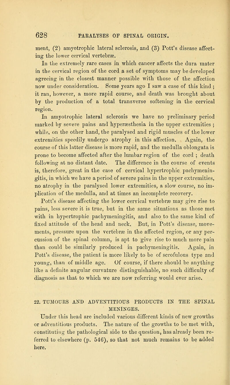 ment, (2) amyotrophic lateral sclerosis, and (3) Pott's disease affect- ing the lower cervical vertebrae. In the extremely rare cases in which cancer affects the dura mater in the cervical region of the cord a set of symptoms may be developed agreeing in the closest manner possible with those of the affection now nnder consideration. Some years ago I saw a case of this kind ; it ran, however, a more rapid course, and death was brought about by the production of a total transverse softening in the cervical region. In amyotrophic lateral sclerosis we have no preliminary period marked by severe pains and hypersesthesia in the upper extremities ; while, on the other hand, the paralysed and rigid muscles of the lower extremities speedily undergo atrophy in this affection. Again, the course of this latter disease is more rapid, and the medulla oblongata is prone to become affected after the lumbar region of the cord ; death following at no distant date. The difference in the course of events is, therefore, great in the case of cervical hypertrophic pachymenin- gitis, in which we have a period of severe pains in the upper extremities, no atrophy in the paralysed lower extremities, a slow course, no im- plication of the medulla, and at times an incomplete recovery. Pott's disease affecting the lower cervical vertebrae may give rise to pains, less severe it is true, but in the same situations as those met with in hypertrophic pachymeningitis, and also to the same kind of fixed attitude of the head and neck. But, in Pott's disease, move- ments, pressure upon the vertebra in the affected region, or any per- cussion of the spinal column, is apt to give rise to much more pain than could be similarly produced in pachymeningitis. Again, in Pott's disease, the patient is more likely to be of scrofulous type and young, than of middle age. Of course, if there should be anything like a definite angular curvature distinguishable, no such difficulty of diagnosis as that to which we are now referring would ever arise. 22. TUMOURS AND ADVENTITIOUS PRODUCTS IN THE SPINAL MENINGES. Under this head are included various different kinds of new growths or adventitious products. The nature of the growths to be met with, constituting the pathological side to the question, has already been re- ferred to elsewhere (p. 546), so that not much remains to be added here.