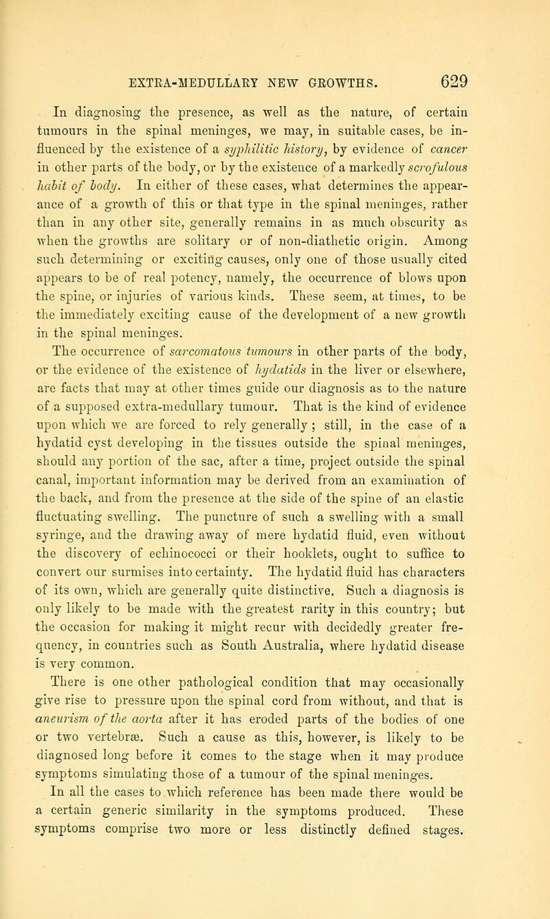 In diagnosing the presence, as ■well as the nature, of certain tumours in the spinal meninges, we may, in suitable cases, be in- fluenced by the existence of a syphilitic history, by evidence of cancer in other parts of the body, or by the existence of a markedly scrq/wZoMS habit of body. In either of these cases, what determines the appear- ance of a growth of this or that type in the spinal meninges, rather than in any other site, generally remains in as much obscurity as when the growths are solitary or of non-diathetic origin. Among such determining or exciting causes, only one of those usually cited appears to be of real potency, namely, the occurrence of blows upon the spine, or injuries of various kinds. These seem, at times, to be the immediately exciting cause of the development of a new growth in the spinal meninges. The occurrence of sarcomatous tumours in other parts of the body, or the evidence of the existence of hydatids in the liver or elsewhere, are facts that may at other times guide our diagnosis as to the nature of a supposed extra-medullary tumour. That is the kind of evidence upon which we are forced to rely generally ; still, in the case of a hydatid cyst developing in the tissues outside the spinal meninges, should any portion of the sac, after a time, project outside the spinal canal, important information may be derived from an examination of the back, and from the presence at the side of the spine of an elastic fluctuating swelling. The puncture of such a swelling with a small syringe, and the drawing away of mere hydatid fluid, even without the discovery of echinococci or their booklets, ought to suffice to convert our surmises into certainty. The hydatid fluid has characters of its own, which are generally quite distinctive. Such a diagnosis is only likely to be made with the greatest rarity in this country; but the occasion for making it might recur with decidedly greater fre- quency, in countries such as South Australia, where hydatid disease is very common. There is one other pathological condition that may occasionally give rise to pressure upon the spinal cord from without, and that is aneurism of the aorta after it has eroded parts of the bodies of one or two vertebra. Such a cause as this, however, is likely to be diagnosed long before it comes to the stage when it may produce symptoms simulating those of a tumour of the spinal meninges. In all the cases to which reference has been made there would be a certain generic similarity in the symptoms produced. These symptoms comprise two more or less distinctly defined stages.