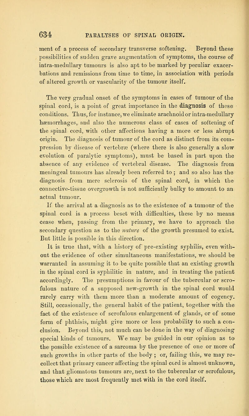 ment of a process of secondary transverse softening. Beyond these possibilities of sudden grave augmentation of symptoms, the course of intra-medullary tumours is also apt to be marked by peculiar exacer- bations and remissions from time to time, in association with periods of altered growth or vascularity of the tumour itself. The very gradual onset of the symptoms in cases of tumour of the spinal cord, is a point of great importance in the diagnosis of these conditions. Thus, for instance, we eliminate arachnoid or intra-medullary haemorrhages, and also the numerous class of cases of softening of the spinal cord, with other affections having a more or less abrupt origin. The diagnosis of tumour of the cord as distinct from its com- pression by disease of vertebrae (where there is also generally a slow evolution of paralytic symptoms), must be based in part upon the absence of any evidence of vertebral disease. The diagnosis from meningeal tumours has already been referred to ; and so also has the diagnosis from mere sclerosis of the spinal cord, in which the connective-tissue overgrowth is not sufficiently bulky to amount to an actual tumour. If the arrival at a diagnosis as to the existence of a tumour of the spinal cord is a process beset with difficulties, these by no means- cease when, passing from the primary, we have to approach the secondary question as to the nature of the growth presumed to exist. But little is possible in this direction. It is true that, with a history of pre-existing syphilis, even with- out the evidence of other simultaneous manifestations, we should be warranted in assuming it to be quite possible that an existing growth in the spinal cord is syphilitic in nature, and in treating the patient accordingly. The presumptions in favour of the tubercular or scro- fulous nature of a supposed new-growth in the spinal cord would rarely carry with them more than a moderate amount of cogency. Still, occasionally, the general habit of the patient, together with the fact of the existence of scrofulous enlargement of glands, or of some form of phthisis, might give more or less probability to such a con- clusion. Beyond this, not much can be done in the way of diagnosing special kinds of tumours. We may be guided in our opinion as to the possible existence of a sarcoma by the presence of one or more of such growths in other parts of the body ; or, failing this, we may re- collect that primary cancer affecting the spinal cord is almost unknown, and that gliomatous tumours are, next to the tubercular or scrofulous, those which are most frequently met with in the cord itself.