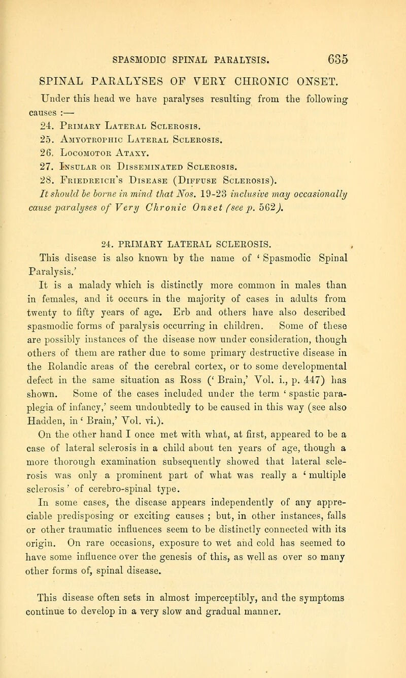 SPINAL PARALYSES OF VERY CHRONIC ONSET. Under this head we have paralyses resulting from the following' causes :— 24. Primary Lateral Sclerosis. 25. Amyotrophic Lateral Sclerosis. 26. Locomotor Ataxy. 27. Insular or Disseminated Sclerosis. 28. Friedreich's Disease (Diffuse Sclerosis). It should be borne in mind that JSfos. 19-23 inclusive may occasionally cause paralyses of Very Chronic Onset (see p. 562^. 24. PEIMART LATEEAL SCLEEOSIS. This disease is also known by the name of ' Spasmodic Spinal Paralysis.' It is a malady which is distinctly more common in males than in females, and it occurs, in the majority of cases in adults from twenty to fifty years of age. Erb and others have also described spasmodic forms of paralysis occurring in children. Some of these are possibly instances of the disease now under consideration, though others of them are rather due to some primary destructive disease in the Rolandic areas of the cerebral cortex, or to some developmental defect in the same situation as Ross (' Brain,' Vol. i., p. 447) has shown. Some of the cases included under the term ' spastic para- plegia of infancy,' seem undoubtedly to be caused in this way (see also Hadden, in' Brain,' Vol. vi.). On the other hand I once met with what, at first, appeared to be a case of lateral sclerosis in a child about ten years of age, though a more thorough examination subsequently showed that lateral scle- rosis was only a prominent part of what was really a ' multiple sclerosis' of cerebro-spinal type. In some cases, the disease appears independently of any appre- ciable predisposing or exciting causes ; but, in other instances, falls or other traumatic influences seem to be distinctly connected with its origin. On rare occasions, exposure to wet and cold has seemed to have some influence over the genesis of this, as well as over so many other forms of, spinal disease. This disease often sets in almost imperceptibly, and the symptoms continue to develop in a very slow and gradual manner.