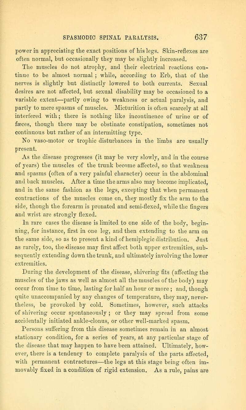 power in appreciating the exact positions of his legs. Skin-reflexes are often normal, but occasionally they may be slightly increased. The muscles do not atrophy, and their electrical reactions con- tinue to be almost normal ; while, according to Erb, that of the nerves is slightly but distinctly lowered to both currents. Sexual desires are not affected, but sexual disability may be occasioned to a variable extent—partly owing to weakness or actual paralysis, and partly to mere spasms of muscles. Micturition is often scarcely at all interfered with; there is nothing like incontinence of urine or of faeces, though there may be obstinate constipation, sometimes not continuous but rather of an intermitting type. No yaso-motor or trophic disturbances in the limbs are usually present. As the disease progresses (it may be very slowly, and in the course of years) the muscles of the trunk become affected, so that weakness and spasms (often of a very painful character) occur in the abdominal and back muscles. After a time the arms also may become implicated, and in the same fashion as the legs, excepting that when permanent contractions of the muscles come on, they mostly fix the arm to the side, though the forearm is pronated and semi-flexed, while the fingers and wrist are strongly flexed. In rare cases the disease is limited to one side of the body, begin- ning, for instance, first in one leg, and then extending to the arm on the same side, so as to present a kind of hemiplegic distribution. Just as rarely, too, the disease may first affect both upper extremities, sub- sequently extending down the trunk, and ultimately involving the lower extremities. During the development of the disease, shivering fits (affecting the muscles of the jaws as well as almost all the muscles of the body) may occur from time to time, lasting for half an hour or more ; and, though quite unaccompanied by any changes of temperature, they may, never- theless, be provoked by cold. Sometimes, however, such attacks of shivering occur spontaneously ; or they may spread from some accidentally initiated ankle-clonus, or other well-marked spasm. Persons suffering from this disease sometimes remain in an almost stationary condition, for a series of years, at any particular stage of the disease that may happen to have been attained. Ultimately, how- ever, there is a tendency to complete paralysis of the parts affected, with permanent contractures—the legs at this stage being often im- movably fixed in a condition of rigid extension. As a rule, pains are