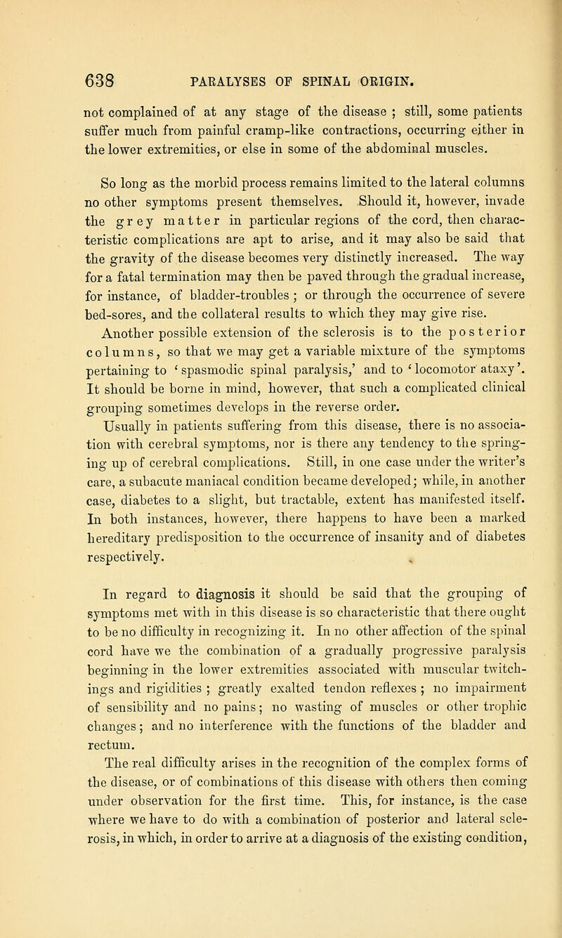 not complained of at any stage of the disease ; still, some patients suffer much from painful cramp-like contractions, occurring either in the lower extremities, or else in some of the abdominal muscles. So long as the morbid process remains limited to the lateral columns no other symptoms present themselves. Should it, however, invade the grey matter in particular regions of the cord, then charac- teristic complications are apt to arise, and it may also be said that the gravity of the disease becomes very distinctly increased. The way for a fatal termination may then be paved through the gradual increase, for instance, of bladder-troubles ; or through the occurrence of severe bed-sores, and the collateral results to which they may give rise. Another possible extension of the sclerosis is to the posterior columns, so that we may get a variable mixture of the symptoms pertaining to 'spasmodic spinal paralysis,' and to ' locomotor ataxy'. It should be borne in mind, however, that such a complicated clinical grouping sometimes develops in the reverse order. Usually in patients suffering from this disease, there is no associa- tion with cerebral symptoms, nor is there any tendency to the spring- ing up of cerebral complications. Still, in one case under the writer's care, a subacute maniacal condition became developed; while, in another case, diabetes to a slight, but tractable, extent has manifested itself. In both instances, however, there happens to have been a marked hereditary predisposition to the occurrence of insanity and of diabetes respectively. , In regard to diagnosis it should be said that the grouping of symptoms met with in this disease is so characteristic that there ought to be no difficulty in recognizing it. In no other affection of the spinal cord have we the combination of a gradually progressive paralysis beginning in the lower extremities associated with muscular twitch- ings and rigidities ; greatly exalted tendon reflexes ; no impairment of sensibility and no pains; no wasting of muscles or other trophic changes; and no interference with the functions of the bladder and rectum. The real difficulty arises in the recognition of the complex forms of the disease, or of combinations of this disease with others then coming under observation for the first time. This, for instance, is the case where we have to do with a combination of posterior and lateral scle- rosis, in which, in order to arrive at a diagnosis of the existing condition,