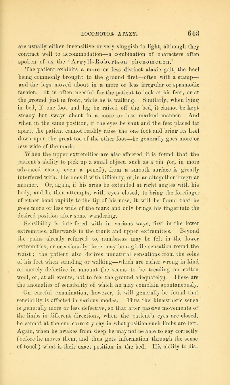 are usually either insensitive or very sluggish to light, although they contract well to accommodation—a combination of characters often spoken of as the 'Argyll-Hobertson phenomenon.' The patient exhibits a more or less distinct ataxic gait, the heel being commonly brought to the ground first—often with a stamp— and the legs moved about in a more or less irregular or spasmodic fashion. It is often needful for the patient to look at his feet, or at the ground just in front, while he is walking. Similarly, when lying in bed, if one foot and leg be raised off the bed, it cannot be kept steady but sways about in a more or less marked manner. And when in the same position, if the eyes be shut and the feet placed far apart, the patient cannot readily raise the one foot and bring its heel down upon the great toe of the other foot—he generally goes more or less wide of the mark. When the upper extremities are also affected it is found that the patient's ability to pick up a small object, such as a pin (or, in more advanced cases, even a pencil), from a smooth surface is greatly interfered with. He does it with difficulty, or, in an altogether irregular manner. Or, again, if his arms be extended at right angles with his body, and he then attempts, with eyes closed, to bring the forefinger of either hand rapidly to the tip of his nose, it will be found that he goes more or less wide of the mark and only brings his finger into the desired position after some wandering. Sensibility is interfered with in various ways, first in the lower extremities, afterwards in the trunk and upper extremities. Beyond the pains already referred to, numbness may be felt in the lower extremities, or occasionally there may be a girdle sensation round the waist ; the patient also derives unnatural sensations from the soles of his feet when standing or walking—which are either wrong in kind or merely defective in amount (he seems to be treading on cotton wool, or, at all events, not to feel the ground adequately). These are the anomalies of sensibility of which he may complain spontaneously. On careful examination, however, it will generally be found that sensibility is affected in various modes. Thus the kin£esthetic sense is generally more or less defective, so that after passive movements of the limbs in diiferent directions, when the patient's eyes are closed, he cannot at the end correctly say in what position such limbs are left. Again, when he awakes from sleep he may not be able to say correctly (before he moves them, and thus gets information through the sense of touch) what is their exact position in the bed. His ability to dis-