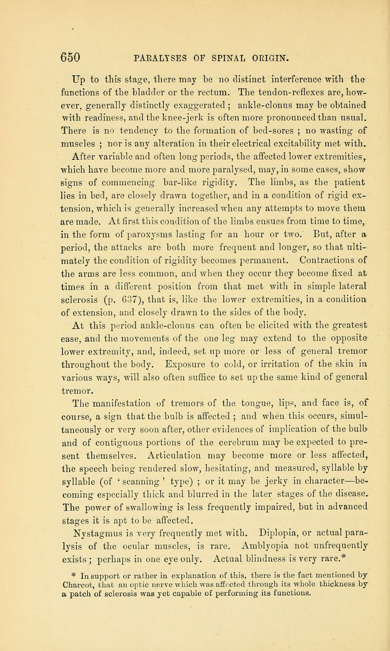 Up to this stage, there may be no distinct interference with the functions of the bladder or the rectum. The tendon-reflexes are, how- ever, generally distinctly exaggerated ; ankle-clonus may be obtained with readiness, and the knee-jerk is often more pronounced than usual. There is no tendency to the formation of bed-sores ; no wasting of muscles ; nor is any alteration in their electrical excitability met with. After variable and often long periods, the affected lower extremities,. which have become more and more paralysed, may, in some cases, show signs of commencing bar-like rigidity. The limbs, as the patient lies in bed, are closely drawn together, and in a condition of rigid ex- tension, which is generally increased when any attempts to move them are made. At first this condition of the limbs ensues from time to time, in the form of paroxysms lasting for an hour or two. But, after a period, the attacks are both more frequent and longer, so that ulti- mately the condition of rigidity becomes permanent. Contractions of the arms are less common, and when they occur they become fixed at times in a different position from that met with in simple lateral sclerosis (p. 637), that is, like the lower extremities, in a condition of extension, and closely drawn to the sides of the body. At this period ankle-clonus can often be elicited with the greatest ease, and the movements of the one leg may extend to the opposite lower extremity, and, indeed, set up more or less of general tremor throughout the body. Exposure to cold, or irritation of the skin in, various ways, will also often suffice to set up the same kind of general tremor. The manifestation of tremors of the tongue, lips, and face is, of course, a sign that the bulb is affected ; and when this occurs, simul- taneously or very soon after, other evidences of implication of the bulb and of contiguous portions of the cerebrum may be expected to pre- sent themselves. Articulation may become more or less affected, the speech being rendered slow, hesitating, and measured, syllable by syllable (of ' scanning ' type) ; or it may be jerky in character—be- coming especially thick and blurred in the later stages of the disease. The power of swallowing is less frequently impaired, but in advanced stages it is apt to be affected. Nystagmus is very frequently met with. Diplopia, or actual para- lysis of the ocular muscles, is rare. Amblyopia not unfrequently exists ; perhaps in one eye only. Actual blindness is very rare.* * In support or rather in explanation of this, there is the fact mentioned by Charcot, that an optic nerve which was affected through its whole thickness bj a patch of sclerosis was yet capable of performing its functions.