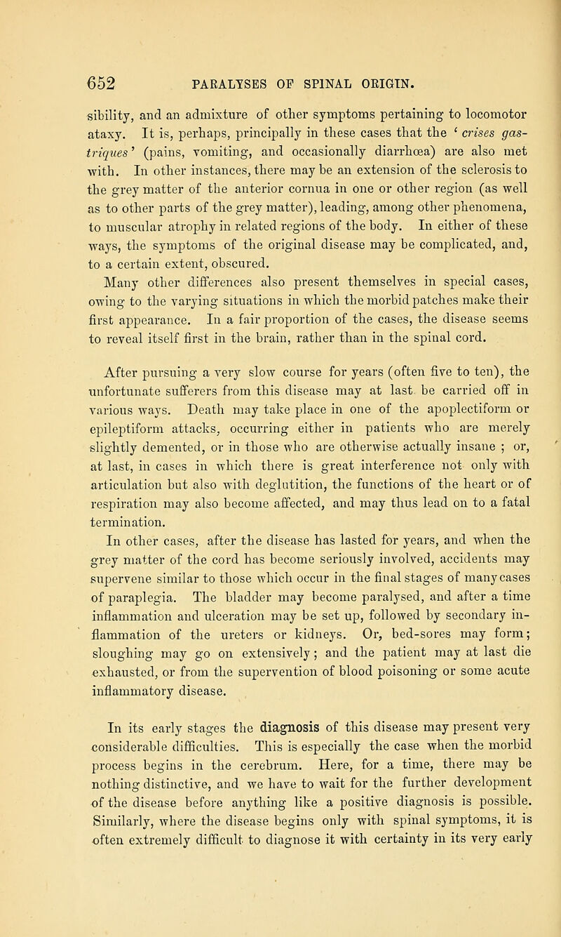 sibility, and an admixture of other symptoms pertaining to locomotor ataxy. It is, perhaps, principally in these cases that the ' crises gas- triques' (pains, vomiting, and occasionally diarrhoea) are also met with. In other instances, there may be an extension of the sclerosis to the grey matter of the anterior cornua in one or other region (as well as to other parts of the grey matter), leading, among other phenomena, to muscular atrophy in related regions of the body. In either of these ways, the symptoms of the original disease may be complicated, and, to a certain extent, obscured. Many other differences also present themselves in special cases, owing to the varying situations in which the morbid patches make their first appearance. In a fair proportion of the cases, the disease seems to reveal itself first in the brain, rather than in the spinal cord. After pursuing a very slow course for years (often five to ten), the unfortunate sufferers from this disease may at last be carried off in various ways. Death may take place in one of the apoplectiform or epileptiform attacks^ occurring either in patients who are merely slightly demented, or in those who are otherwise actually insane ; or, at last, in cases in which there is great interference not only with articulation but also with deglutition, the functions of the heart or of respiration may also become affected, and may thus lead on to a fatal termination. In other cases, after the disease has lasted for years, and when the grey matter of the cord has become seriously involved, accidents may supervene similar to those which occur in the final stages of many cases of paraplegia. The bladder may become paralysed, and after a time inflammation and ulceration may be set up, followed by secondary in- flammation of the ureters or kidneys. Or, bed-sores may form; sloughing may go on extensively; and the patient may at last die exhausted, or from the supervention of blood poisoning or some acute inflammatory disease. In its early stages the diagnosis of this disease may present very considerable difficulties. This is especially the case when the morbid process begins in the cerebrum. Here, for a time, there may be nothing distinctive, and we have to wait for the further development of the disease before anything like a positive diagnosis is possible. Similarly, where the disease begins only with spinal symptoms, it is often extremely difficult to diagnose it with certainty in its very early