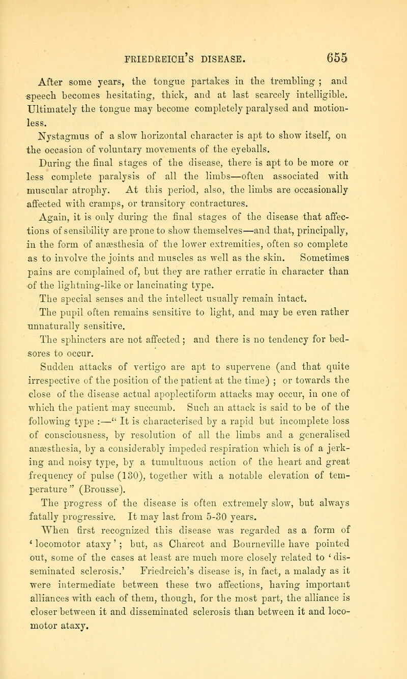 After some years, the tongue partakes in the trembling ; and •speech becomes hesitating, thiciv, and at last scarcely intelligible. Ultimately the tongue may become completely paralysed and motion- less. Nystagmus of a slow horizontal character is apt to show itself, on the occasion of voluntary movements of the eyeballs. During the final stages of the disease, there is apt to be more or less complete paralysis of all the limbs—often associated with muscular atrophy. At this period, also, the limbs are occasionally affected with cramps, or transitory contractures. Again, it is only during the final stages of the disease that affec- tions of sensibility are prone to show themselves—and that, principally, in the form of anesthesia of the lower extremities, often so complete as to involve the joints and muscles as well as the skin. Sometimes pains are complained of, but they are rather erratic in character than •of the lightning-like or lancinating type. The special senses and the intellect usually remain intact. The pupil often remains sensitive to light, and may be even rather unnaturally sensitive. The sj)hincters are not affected; and there is no tendency for bed- sores to occur. Sudden attacks of vertigo are ajDt to sujoervene (and that quite irrespective of the position of the patient at the time) ; or towards the close of the disease actual apoplectiform attacks may occur, in one of which the patient may succumb. Such an attack is said to be of the following type :— It is characterised by a rapid but incomplete loss of consciousness, by resolution of all the limbs and a generalised anaesthesia, by a considerably impeded respiration which is of a jerk- ing and noisy type, by a tumultuous action of the heart and great frequency of pulse (ISO), together with a notable elevation of tem- perature  (Brousse). The progress of the disease is often extremely slow, but always fatally progressive. It may last from 5-30 years. When first recognized this disease was regarded as a form of * locomotor ataxy' ; but, as Charcot and Bourneville have pointed out, some of the cases at least are much more closely related to ' dis- seminated sclerosis.' Friedreich's disease is, in fact, a malady as it ■were intermediate between these two affections, having important alliances with each of them, though, for the most part, the alliance is closer between it and disseminated sclerosis than between it and loco- motor ataxy.