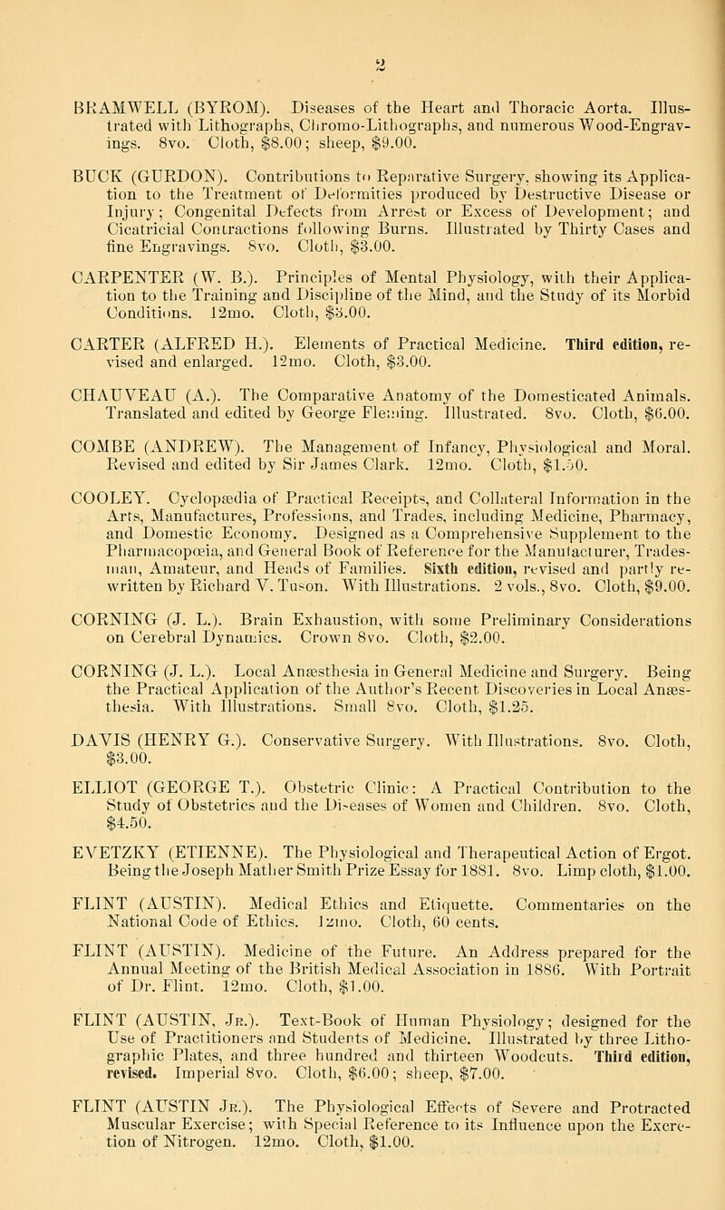 BKAMWELL (BYROM). Diseases of tbe Heart and Thoracic Aorta. Illus- trated with Lithographs, Cijromo-Lithographs, and numerous Wood-Engrav- ings. 8vo. Cloth, $8.00; sheep, $9.00. BUCK (GURDON). Contributions to Reparative Surgery, showing its Applica- tion to the Treatment of Delormities produced by Destructive Disease or Injury; Congenital Defects from Arre&t or Excess of Development; and Cicatricial Contractions following Burns. Illustrated by Thirty Cases and fine Engravings. Bvo. Cloth, $3.00. CARPENTER (W. B.). Principles of Mental Physiology, with their Applica- tion to the Training and Discijjline of the Mind, and the Study of its Morbid Conditions. 12mo. Cloth, $b.00. CARTER (ALFRED H.). Elements of Practical Medicine. Third edition, re- vised and enlarged. 12mo. Cloth, $.3.00. CHAUVEAU (A.). The Comparative Anatomy of the Domesticated Animals. Translated and edited by George Fleming. Illustrated. 8vo. Cloth, $6.00. COMBE (ANDREW). The Management of Infancy, Phyv-iological and Moral. Revised and edited by Sir James Clark. 12mo. Cloth, $l.bQ. COOLEY. Cyclopaedia of Practical Receipts, and Collateral Information in the Arts, Manufactures, Professions, and Trades, including Medicine, Pharmacy, and Domestic Economy, Designed as a Comprehensive Supplement to the Pharmacopoeia, and General Book of Reference for the Manufacturer, Trades- man, Amateur, and Heads of Families. Sixth edition, rt-vised and partly re- written by Richard V. Tuson. With Illustrations. 2 vols., 8vo. Cloth, $9.00. CORNING (J. L.). Brain Exhaustion, with some Preliminary Considerations on Cerebral Dynamics. Crown 8vo. Cloth, $2.00. CORNING (J. L.). Local Antesthesia in General Medicine and Surgery. Being the Practical Application of the Author's Recent Discoveries in Local Anaes- thesia. With Illustrations. Small Bvo. Cloth, $1.25. DAVIS (HENRY G.). Conservative Surgery. With Illustrations. 8vo. Cloth, $3.00. ELLIOT (GEORGE T.). Obstetric Clinic: A Practical Contribution to the Study of Obstetrics and the Diseases of Women and Children. Bvo. Cloth, $4.50. EVETZKY (ETIENNE). The Physiological and Therapeutical Action of Ergot. Being the Joseph Mather Smith Prize Essay for 1881. Bvo. Limp cloth, $1.00. FLINT (AUSTIN). Medical Ethics and Etiquette. Commentaries on the National Code of Ethics. Jzino. Cloth, 60 cents. FLINT (AUSTIN). Medicine of the Future. An Address prepared for the Annual Meeting of the British Medical Association in 1886. With Portrait of Dr. Flint. 12mo. Cloth, $1.00. FLINT (AUSTIN, Jr.). Text-Book of Human Physiology; designed for the Use of Practitioners and Students of Medicine. Illustrated by three Litho- graphic Plates, and three hundred and thirteen Woodcuts. Third edition, revised. Imperial Bvo. Cloth, $6.00; sheep, $7.00. FLINT (AUSTIN Je.). The Physiological Effects of Severe and Protracted Muscular Exercise; with Special Reference to its Influence upon the Excre- tion of Nitrogen. 12mo. Cloth, $1.00.