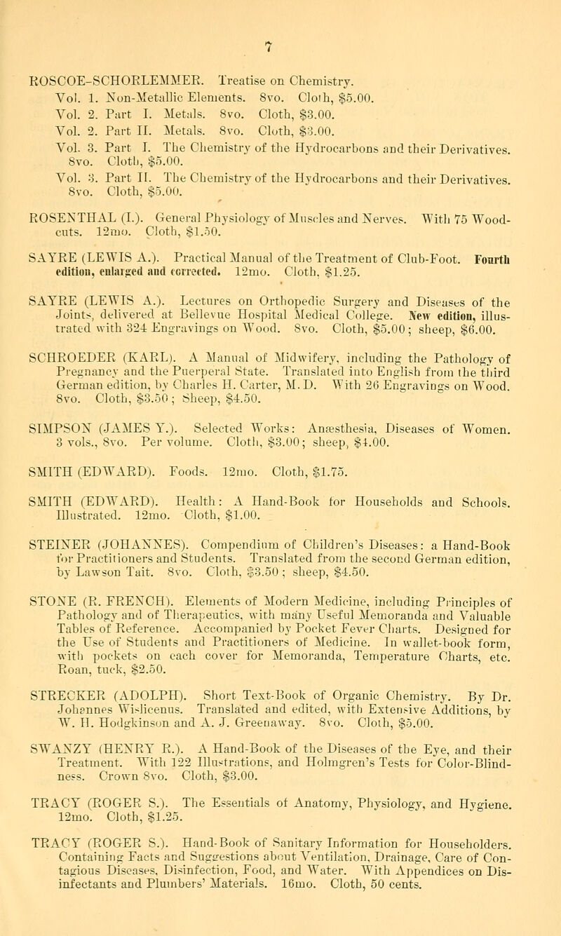 ROSCOE-SCHORLEMMEE. Treatise on Chemistry. Vol. 1. Non-Metallic Elements. 8vo. Cloth, $5.00. Vol. 2. Part I. Metals. 8vo. Cloth, $3.00. Vol. 2. Part II. Metals. 8vo. Cloth, $3.00. Vol. 3. Part I. The Chemistry of the Hydrocarbons and their Derivatives. Bvo. Cloth, $5.00. Vol. 3. Part II. The Chemistry of the Hydrocarbons and their Derivatives. 8vo. Cloth, $5.00. ROSENTHAL (I.). General Physiology of Muscles and Nerves. With 75 Wood- cuts. 12mo. Cloth, $1.50. SAYRE (LEWIS A.). Practical Manual of the Treatment of Club-Foot. Fourth edition, enlarged and ccrretted. 12mo. Cloth, $L25. SAYRE (LEWIS A.). Lectures on Orthopedic Surgery and Diseases of the Joint;?, delivered at Bellevue Hospital Medical College. JVew edition, illus- trated with 32-i Engravings on Wood. Bvo. Cloth, $5.00 ; sheep, $6.00. SCHROEDER (KARL). A Manual of Midwifery, including the Pathology of Pregnancy aud the Puerperal State. Translated into English from the third German edition, by Charles H. Carter, M. D. With 26 Engravings on Wood. 8vo. Cloth, $3.50 ; Sheep, $4.50. SIMPSON (JAMES Y.). Selected Works: Anesthesia, Diseases of Women. 3 vols., 8vo. Per volume. Clotli, $3.00; sheep, $4.00. SMITH (EDWARD). Foods. 12mo. Cloth, $L7o. SMITH (EDWx\RD). Health: A Hand-Book for Households and Schools. Illustrated. 12mo. Cloth, $1.00. STEINER (JOHANNES). Compendium of Children's Diseases: a Hand-Book for Practitioners and Students. Translated from the second German edition, by Lawson Tait. Bvo. Cloth, $3.50 ; sheep, $4.50. STONE (R. FRENCH). Elements of Modern Medicine, including Principles of Pathology and of Tlierapeutics, with many Useful Memoranda and Valuable Tables of Reference. Accompanied by Pocket Fever Cliarts. Designed for the Use of Students and Practitioners of Medicine. In wallet-book form, with pockets on each cover for Memoranda, Temperature Charts, etc. Roan, tuck, $2.50. STRECKER (ADOLPH). Short Text-Book of Organic Chemistry. By Dr. Johannes Wislicenus. Translated and edited, with Extensive Additions, by W. H. Hodgkinson and A. J. Greeuaway. Bvo. Cloih, $5.00. SWANZY (HENRY R.). A Hand-Book of the Diseases of the Eye, and their Treatment. With 122 Illustrations, and Holmgren's Tests for Color-Blind- ness. Crown Bvo. Cloth, $3.00. TRACY (ROGER S.). The Essentials of Anatomy, Physiology, and Hygiene. 12mo. Cloth, $1.25. TRACY (ROGER S.). Hand-Book of Sanitary Information for Householders. Containing Facts and Sugsrestions about Ventilation. Drainage, Care of Con- tagious Diseases, Disinfection, Food, and Water. With Appendices on Dis- infectants and Plumbers' Materials. 16mo. Cloth, 50 cents.