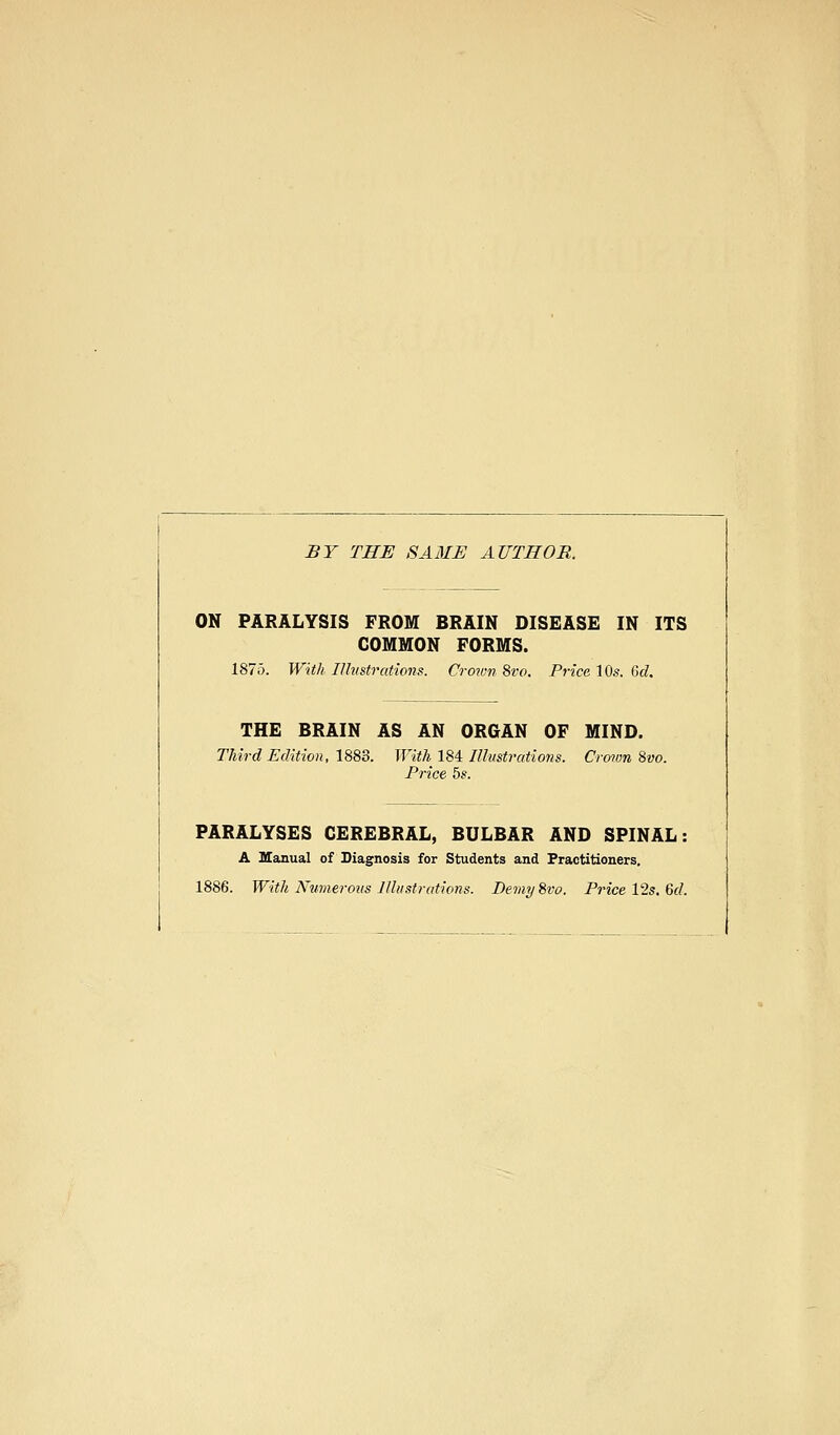 BY THE SAME AUTHOR. ON PARALYSIS FROM BRAIN DISEASE IN ITS COMMON FORMS. 1875. With lUitstrations. Crown 8vo. Price 10s. 6d. THE BRAIN AS AN ORGAN OF MIND. Third Edition, 1883. With ISi Ilhistratiotis. Craian 8vo. Price 5s. PARALYSES CEREBRAL, BULBAR AND SPINAL: A manual of Diagnosis for Students and Practitioners, 1886. With Numerous Illustrations. Demy^vo. Price 12s. 6d.