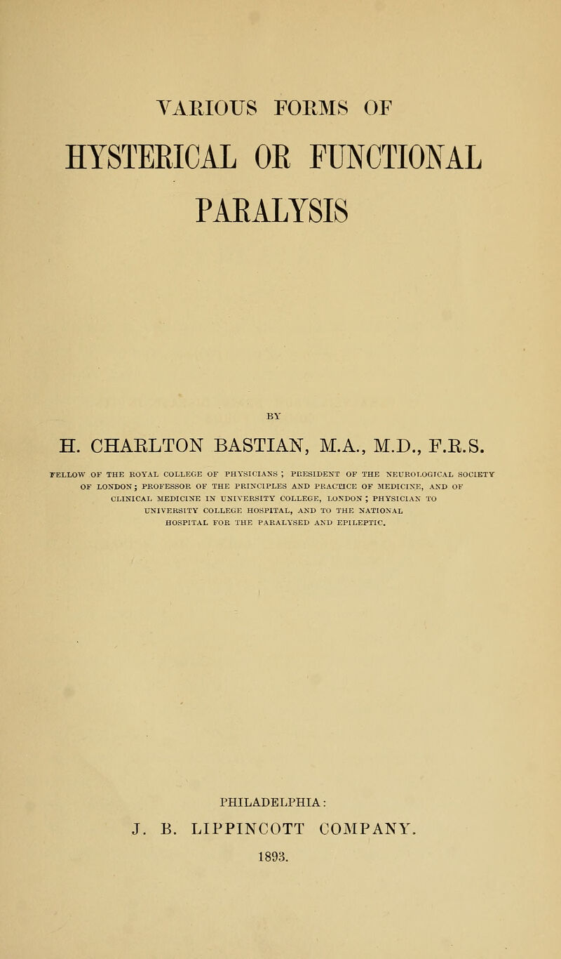 HYSTERICAL OR FUNCTIONAL PARALYSIS H. CHAKLTON BASTIAN, MA., M.D., F.E.S. FELLOW OF THE EOYAL COLLEGE OF PHYSICIANS ; PEESIDENT OF THE NEUROLOGICAL SOCIETY OF LONDON; PROFESSOR OF THE PRINCIPLES AND PRACTICE OF MEDICINE, AND OF CLINICAL MEDICINE IN UNIVERSITY COLLEGE, LONDON ; PHYSICIAN TO UNIVERSITY COLLEGE HOSPITAL, AND TO THE NATIONAL HOSPITAL FOR THE PARALYSED AND EPILEPTIC. PHILADELPHIA: J. B. LIPPINCOTT COMPANY'. 1893.
