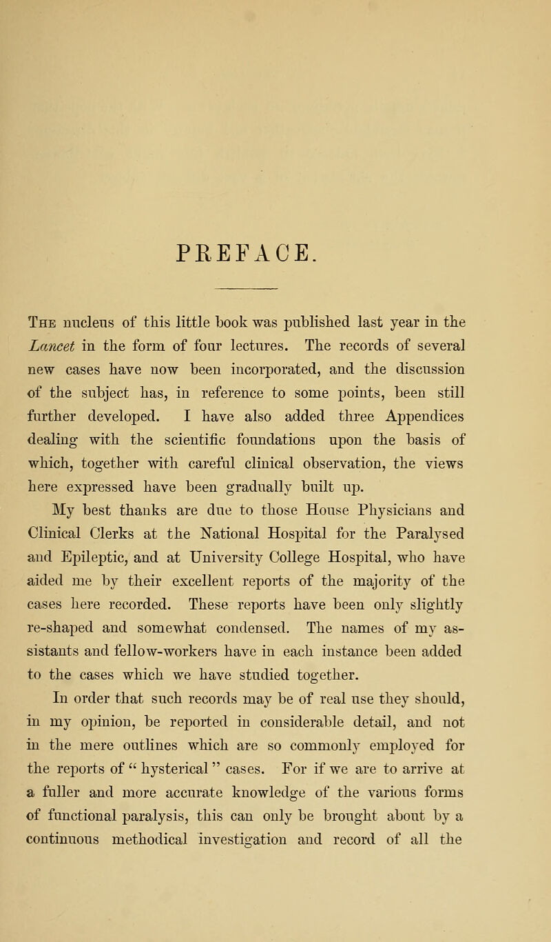 PREFACE The niiclens of this little book was published last year in the Lancet in the form of four lectures. The records of several new cases have now been incorporated, and the discussion of the subject has, in reference to some points, been still further developed. I have also added three Appendices dealing with the scientific foundations upon the basis of which, together with careful clinical observation, the views here expressed have been gradually built up. My best thanks are due to those House Physicians and Clinical Clerks at the National Hospital for the Paralysed and Epileptic, and at University College Hospital, who have aided me by their excellent reports of the majority of the cases here recorded. These reports have been only slightly re-shaped and somewhat condensed. The names of my as- sistants and fellow-workers have in each instance been added to the cases which we have studied together. In order that such records may be of real use they should, in my o^jiniou, be reported in considerable detail, and not in the mere outlines which are so commonly employed for the reports of  hysterical cases. For if we are to arrive at a fuller and more accurate knowledge of the various forms of functional paralysis, this can only be brought about by a continuous methodical investis-ation and record of all the