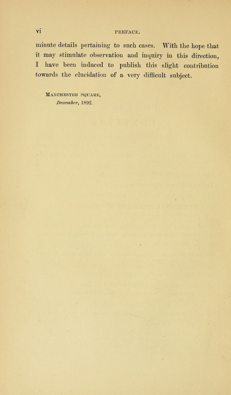 minute details pertaining to sucli cases. With tlie hope that it may stimulate observation and inquiry in this direction, I have been induced to publish this slight contribution towards the elucidation of a very difficult subject. Manchester Square, December, 1892.