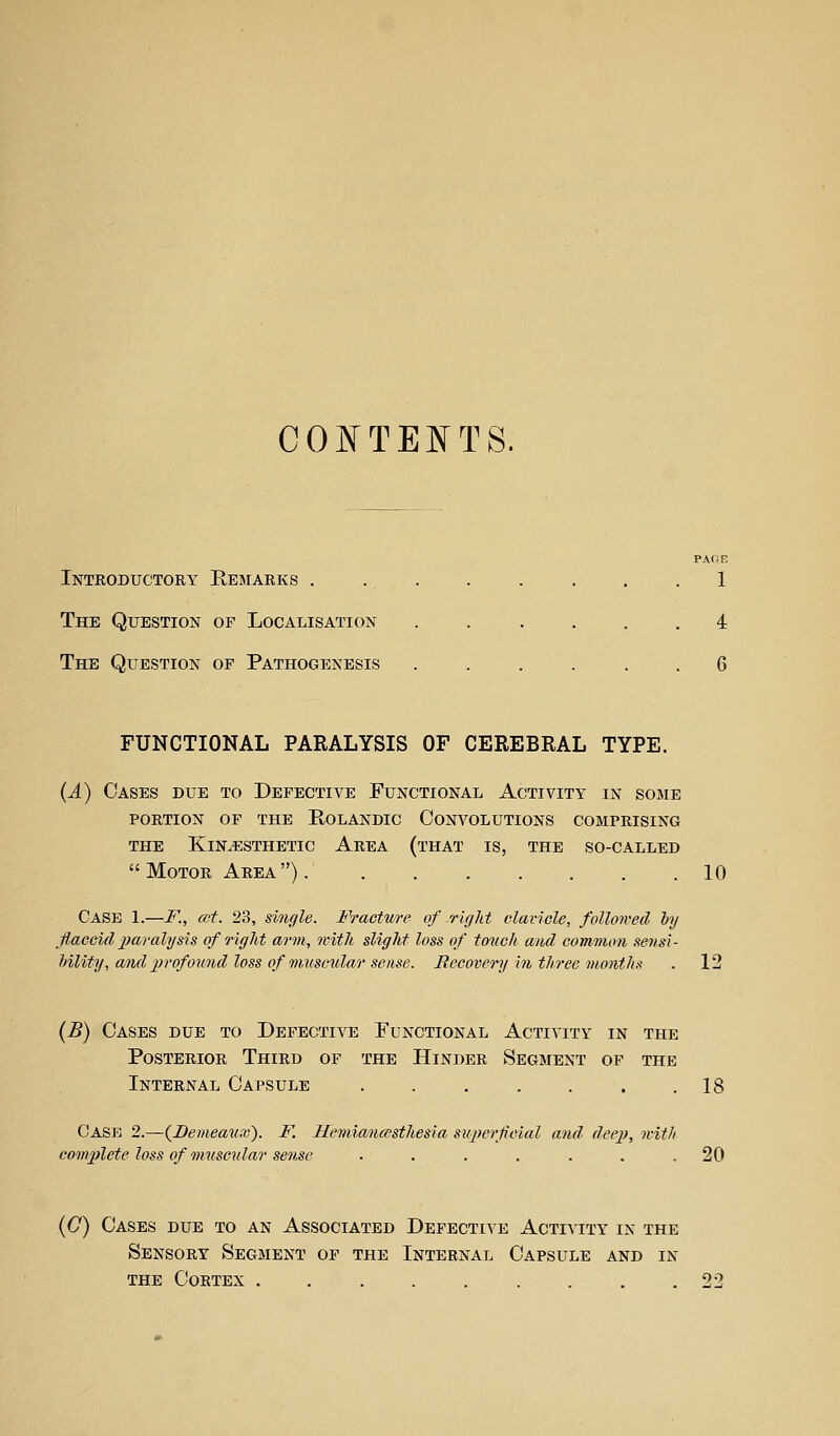 CONTENTS. PAGE Introductory Remarks . ... . . . . .1 The Question of Localisation ...... 4 The Question of Pathogenesis ...... 6 FUNCTIONAL PARALYSIS OF CEREBRAL TYPE. (A) Cases due to Defective Functional Activity in some PORTION OF the RoLANDIC CONVOLUTIONS COMPRISING THE Kinesthetic Area (that is, the so-called Motor Area) 10 Case 1.—K, cot. 23, smgle. Fracture of right clavicle, followed ly flaccid paralysis of right arm, with slight loss of touch and common sensi- hility, and 2}rofound loss of muscular sense. Recovery in three months . 12 (B) Cases due to Defective Functional Activity in the Posterior Third of the Hinder Segment op the Internal Capsule . . . . . . .18 Cask 2.—{I)emea^ix). F. Hemianesthesia superfcial and deep, with complete loss of muscular sense . . . . . . .20 (C) Cases due to an Associated Defective Activity in the Sensory Segment of the Internal Capsule and in THE Cortex ......... 22