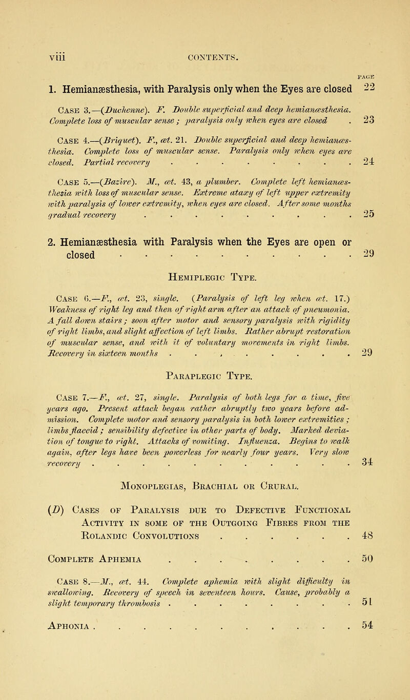 1. Hemiansesthesia, with Paralysis only when the Eyes are closed ^2 Case 3.—(^Duvhenne). F. Double superficial and deej) kemianfsstlieda. Co-nvplete loss of muscular sense ; paralysis only mlien eyes are closed . 23 Case i.—(Briquet). F., cet. 21. Double sujjerfcial and deep heviianccs- thesia. Comjilete loss of muscular sense. Paralysis only when eyes are closed. Partial recovery . . . . . . . .24 Case 5.—(Dazirc). M., cet. 43, a plumber. Complete left hemiances- thesia with loss of muscular sense. Extreme ataxy of left dipper extremity with paralysis of lower extremity, when eyes are closed. After some months f/radual recovery . . . . . . . . .25 2. Hemiansesthesia with Paralysis when the Eyes are open or closed 29 Hemiplegic Type. Case ().—i^., cet. 23, sinyle. {Paralysis of left ley when ait. 17.) Weahness of riyht ley and tlien of riyht arm after an attack of pneumonia. A fall doivn stairs ; soon after motor and sensory paralysis with riyidity of riyht limbs, and sliyht affectio7i of left limbs. Ratlier abrupt restoration of viuscitZar sense, and with it of voluntary mor-ements in riyht limbs. Recovery in sixteen months . . . . . . . . .29 Paraplegic Type. Case 7.—F., a-t. 27, sinyle. Paralysis of both leys for a time, five years ago. Present attack beyan rather abruptly two years before ad- mission. Complete motor and, sensory p>aralysis in both lower extremities ; livibs flaccid ; sensibility defective in otliev parts of body. Marked devia- tion of tonyue to right. Attacks of vomiting. Influenza. Beyins to walk again, after legs have been powerless for nearly four years. Very slow recovery . . . . . . . . Monoplegias, Brachial or Crural. 34 (D) Cases of Paralysis due to Defective Functional Activity in some of the Outgoing Fibres from the E.0LANDIC Convolutions ...... 48 Complete Aphemia ........ 50 Case 8.—JL, cut. 44. Complete aphemia with sliyht difficulty in swallowing. Recovery of speech in seventeen hotirs. Cause, probaMy a slight temporary thrombosis . . . . . . . .51 Aphonia . . . . . . . . . . .54