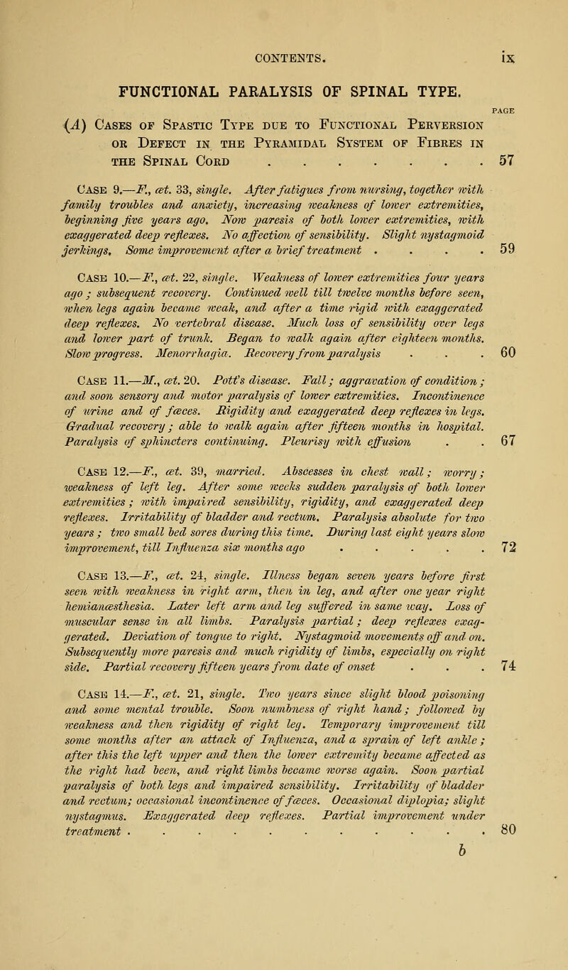 FUNCTIONAL PARALYSIS OF SPINAL TYPE. PAGE {A) Oases of Spastic Type due to Functional Perveksion OR Defect in the Pyramidal System op Fibres in THE Spinal Cord 57 Case 9.—F., est. 33, single. After fatigues from nursing, together with family troubles and anwietij, increasing weakness of lower extremities, beginning five years ago. Now jjaresis of both lower extremities, with exaggerated deep reflexes. No offection of sensibility. Slight nystagmoid jerkings. Some improvement after a brief treatment . . . .59 Case 10.—F., cet. 22, single. Weakiiess of lower extremities foxur years ago ; sxcbsequent recover]). Continued well till twelve months before seen, when legs again became weak, and after a time rigid with exaggerated deep reflexes. No vertebral disease. Mtcch loss of sensibility over legs and loiver part of trunk. Began to walk again after eighteen months. Slow progress. Menorrhagia. Recovery from paralysis . . .60 Case 11.—M.,cet.2^. Pott's disease. Fall; aggravation of condition ; and soon sensory and motor paralysis of lower extremities. Incontinence of urine and of fceces. Rigidity and exaggerated deep reflexes in legs. Gradtial recovery; able to walk again after fifteen months in Jiospital. Paralysis of sphincters contimiitig. Pleurisy with effusion . .67 Case 12.—F., cet. 39, married. Abscesses in chest wall; worry; xoeakness of left leg. After some weeks sudden paralysis of both loiver extremities ; with impaii'ed sensibility, rigidity, and exaggerated deep reflexes. Irritability of bladder a/nd rectum. Paralysis absolute for two years ; two small bed sores during this time. During last eight years slow improvement, till Influenza six months ago . . . . .72 Case 13.—F, est. 24, single. Illness began seven years before first seen with weakness in right arm, then in leg, and after one year right hemiancBsthesia. Later left arm and leg suffered in same leay. Loss of muscular sense i7i all limbs. Paralysis partial; deep reflexes exag- gerated. Deviation of tongue to right. Nystagmoid movements off and on. Subsequently more paresis and much rigidity of limbs, especially on right side. Partial recovery fifteen years from date of onset . . .74 Case 14.—F., cet. 21, single. Two years since slight blood poisoning and some mental trouble. Soon numbness of right hand; followed by weakiiess and then rigidity of right leg. Temporary improvement till some months after an attack of Influenza, and a sprain of left ankle; after this the left upper and then the lower extremity became affected as the right had been, and right limbs became worse again. Soon partial paralysis of both legs and impaired sensibility. Irritability of bladder and rectum; occasional incontinence of fceces. Occasional diplopia; slight nystagmus. Exaggerated deep reflexes. Partial improvement under treatment ........... 80 h