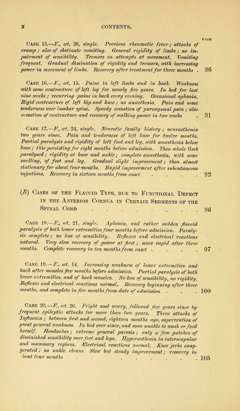 PAGE Case 15.—F., ast. 26, single. Previous rJieumatic fever; attaeJiS of eramj) ; also of obstinate vomiting. Geiieral rigiility of limbs ; no im- pairment of sensibility. Tremors on attempts at movement. Vomiting frequent. Gradual diminution of rigidity and tremors, with increasing power in movement of limbs. Recovery after treatment for three months . 86 Case 16.—F.., cet. 15. Pains in left limbs and in bach. Weakness with some contracture of left leg for nearly five years. In bed for last nine weehs ; recurring pains in back every evening. Occasional aphonia. Rigid contracture of left hip and knee ; no ancesthcsia. Pain and some tenderness over Iwiibar sjnne. Speedy cessation of paroxysmal pain ; also cessation of contracture and recovery of walking power in two weeks . 91 Case n.—F., a^t. 24, single. Neurotic family history ; neurasthenia two years since. Pain and tenderness of left knee for twelve months. Partial paralysis and rigidity of left foot and leg, rvith ajicesthesia below knee; this persisting for eight months before admission. Tlien whole limb paralysed; rigidity at knee and ankle; complete ancestliesia, with some swelling, of foot and leg. Gradual slight improvement; tlien almost stationary for about four months. Rapid improvement after subcutaneous injections. Recovery in sixteen months from onset . . . .92- {B) Cases of the Flaccid Type, due to Functional I>efect IN the Anterior Cornua in Certain Segments of the Spinal Cord gg Case 18.—F., cet. 21, single. Aphonia, and rather sudden flaccid paralysis of both lower extremities four mo7iths before admission. Paraly- sis complete; no loss of sensibility. Reflexes and electrical reactions natural. Very slow recovery of power at first; more rapid after three months. Complete recovery in ten months from onset . . . ,97 Case 19.—F., cet. 14. Increasing iveakness of lower extremities and back after measles five months before admission. Partial paralysis of both lower extremities, and of back muscles. No loss of sensibility, no rigidity. Reflexes and electrical reactions normal. Recovery beginning after three months, and complete in five months from date of admission . . .100 Case 20.—i^, cet. 26. Frlcjht and worry, followed five years since by frequent epileptic attacks for more than two years. Three attacks of Influenza; between first and second, eighteen months ago, supervention of great general weakness. In bed ever since, and soon unable to wash or feed herself. Headaches; extreme general paresis ; only a few patches of diminished se?isibility over feet and legs. Hypercesthesia in interscapular and mammary regions. Electrical reactions normMl. Knee jerks exag- gerated ; no ankle clonus. Slow but steady improvement; recovery in hout four months . . •...,.] 05