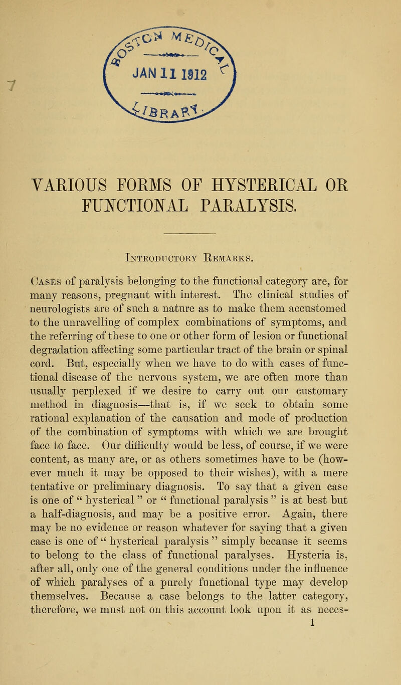 JAN 111912 ^ VARIOUS FORMS OF HYSTERICAL OR FUNCTIONAL PARALYSIS. Inteoductoey Remaeks. Cases of paralysis belonging to the functional category are, for many reasons, pregnant with interest. The clinical studies of neurologists are of such a nature as to make them accustomed to the unravelling of complex combinations of symptoms, and the referring of these to one or other form of lesion or functional degradation affecting some particular tract of the brain or spinal cord. But, especially when we have to do with cases of func- tional disease of the nervous system, we are often more than usually perplexed if we desire to carry out our customary method in diagnosis—that is, if we seek to obtain some rational explanation of the causation and mode of production of the combination of symptoms with which we are brought face to face. Our difficulty would be less, of course, if we were content, as many are, or as others sometimes have to be (how- ever much it may be opposed to their wishes), with a mere tentative or preliminary diagnosis. To say that a given case is one of  hysterical  or  functional paralysis  is at best but a half-diagnosis, and may be a positive error. Again, there may be no evidence or reason whatever for saying that a given case is one of  hysterical paralysis  simply because it seems to belong to the class of functional paralyses. Hysteria is, after all, only one of the general conditions under the influence of which paralyses of a purely functional type may develop themselves. Because a case belongs to the latter category, therefore, we must not on this account look upon it as neces-
