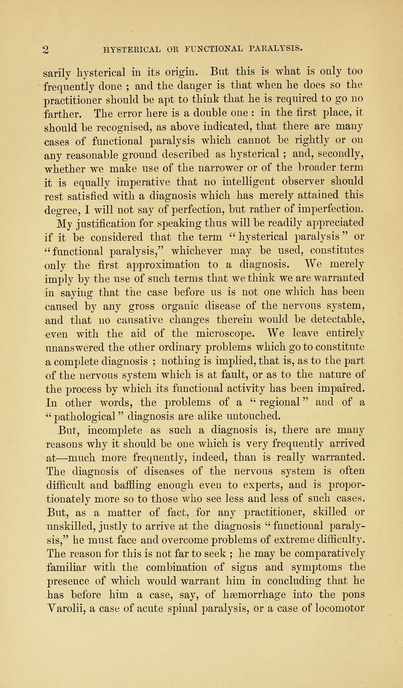 sarily hysterical in its origin. But this is what is only too frequently done ; and the danger is that when he does so the practitioner should be apt to think that he is required to go no farther. The error here is a double one : in the first place, it should be recognised, as above indicated, that there are many cases of functional paralysis which cannot be rightly or on any reasonable ground described as hysterical ; and, secondly, whether we make use of the narrower or of the broader term it is equally imperative that no intelligent observer should rest satisfied with a diagnosis which has merely attained this degree, I will not say of perfection, but rather of imperfection. My justification for speaking thus will be readily appreciated if it be considered that the term  hysterical paralysis  or functional paralysis, whichever may be used, constitutes only the first approximation to a diagnosis. We merely imply by the use of such terms that we think we are warranted in saying that the case before us is not one which has been caused by any gross organic disease of the nervous system, and that no causative changes therein would be detectable, even with the aid of the microscope. We leave entirely unanswered the other ordinary problems which go to constitute a complete diagnosis ; nothing is implied, that is, as to the part of the nervous system which is at fault, or as to the nature of the process by which its functional activity has been impaired. In other words, the problems of a  regional and of a  pathological diagnosis are alike untouched. But, incomplete as such a diagnosis is, there are many reasons why it should be one which is very frequently arrived at—much more frequently, indeed, than is really warranted. The diagnosis of diseases of the nervous system is often difficult and baffling enough even to experts, and is propor- tionately more so to those who see less and less of such cases. But, as a matter of fact, for any practitioner, skilled or unskilled, justly to arrive at the diagnosis  functional j^araly- sis, he must face and overcome problems of extreme difficulty. The reason for this is not far to seek ; he may be comparatively familiar with the combination of signs and symptoms the presence of which would warrant him in concluding that he has before him a case, say, of heemorrhage into the pons Varolii, a case of acute spinal paralysis, or a case of locomotor