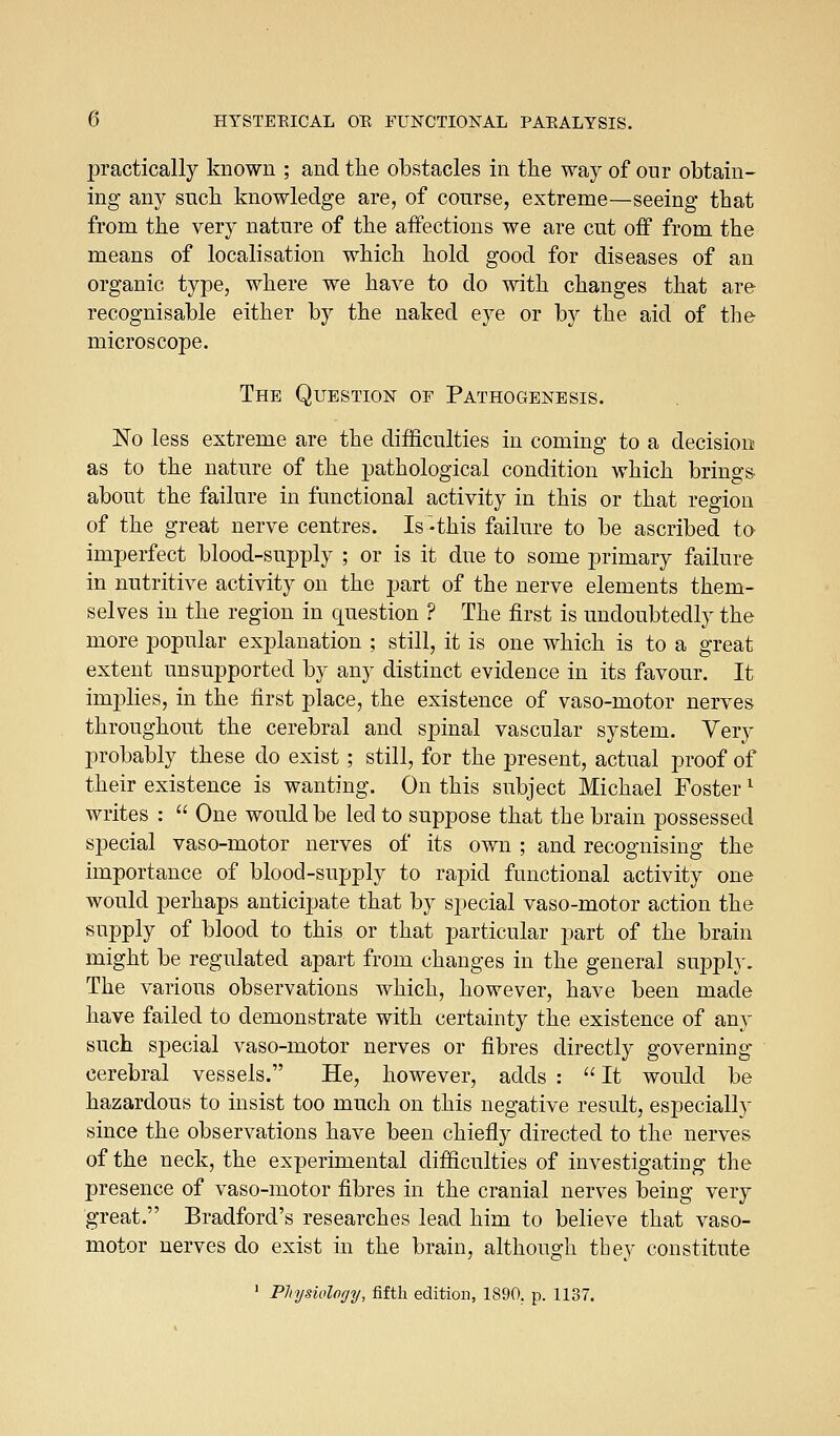 practically known ; and the obstacles in the way of our obtain- ing any such, knowledge are, of course, extreme—seeing that from the very nature of the aifections we are cut off from the means of localisation which hold good for diseases of an organic type, where we have to do with changes that are recognisable either by the naked eye or by the aid of the microscope. The Question oe Pathogenesis. No less extreme are the difficulties in coming to a decision as to the nature of the pathological condition which brings- about the failure in functional activity in this or that region of the great nerve centres. Is-this failure to be ascribed to imperfect blood-supply ; or is it due to some primary failure in nutritive activity on the part of the nerve elements them- selves in the region in question ? The first is undoubtedly the more popular explanation ; still, it is one which is to a great extent unsupported by any distinct evidence in its favour. It implies, in the first place, the existence of vaso-motor nerves throughout the cerebral and spinal vascular system. Very probably these do exist; still, for the present, actual proof of their existence is wanting. On this subject Michael Foster ^ writes :  One would be led to suppose that the brain possessed special vaso-motor nerves of its own ; and recognising the importance of blood-supply to rapid functional activity one would perhaps anticipate that by special vaso-motor action the supply of blood to this or that particular part of the brain might be regulated apart from changes in the general supply. The various observations which, however, have been made have failed to demonstrate with certainty the existence of any such special vaso-motor nerves or fibres directly governing- cerebral vessels. He, however, adds :  It would be hazardous to insist too much on this negative result, especially since the observations have been chiefly directed to the nerves of the neck, the experimental difficulties of investigating the presence of vaso-motor fibres in the cranial nerves being very great. Bradford's researches lead him to believe that vaso- motor nerves do exist in the brain, although tbey constitute > Physiology, fifth edition, 1890. p. 1137.