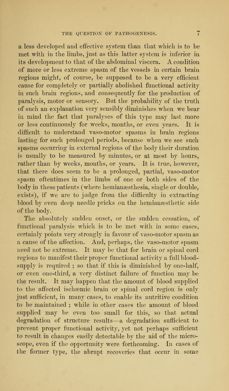 a less developed and effective system tlian that which is to be met with in the limbs, just as this latter system is inferior iu its development to that of the abdominal viscera. A condition of more or less extreme spasm of the vessels in certain brain regions might, of course, be supposed to be a very efficient cause for completely or partially abolished functional activity in such brain regions, and consequently for the production of paralysis, motor or sensory. Bat the probability of the truth of such an exjDlanation very sensibly diminishes when we bear in mind the fact that paralyses of this type may last more or less continuously for weeks, months, or even years. It is difficult to understand vaso-motor spasms in brain regions lasting for such prolonged periods, because when we see such spasms occurring in external regions of the body their duration is usually to be measured by minutes, or at most by hours, rather than by weeks, months, or years. It is true, however, that there does seem to be a i3rolonged, partial, vaso-motor spasm oftentimes in the limbs of one or both sides of the body in these patients (where hemianaesthesia, single or double, exists), if we are to judge from the difficulty in extracting* blood by even deep needle pricks on the hemiana3sthetic side of the body. The absolutely sudden onset, or the sudden cessation, of functional paralysis which is to be met with in some cases, certainly points very strongly in favour of vaso-motor spasm as a cause of the affection. And, perhaps, the vaso-motor spasm ueed not be extreme. It may be that for brain or spinal cord regions to manifest their proper functional activity a full blood- supply is required ; so that if this is diminished by one-half, or even one-third, a very distinct failure of function may be the result. It may happen that the amount of blood supplied to the affected ischeemic brain or spinal cord region is only just sufficient, in many cases, to enable its nutritive condition to be maintained ; while in other cases the amount of blood supplied may be even too small for this, so that actual degradation of structure results—a degradation sufficient to prevent proper functional activity, yet not perhaps sufficient to result in changes easily detectable by the aid of the micro- scope, even if the opportunity were forthcoming. In cases of the former type, the abrupt recoveries that occur in some