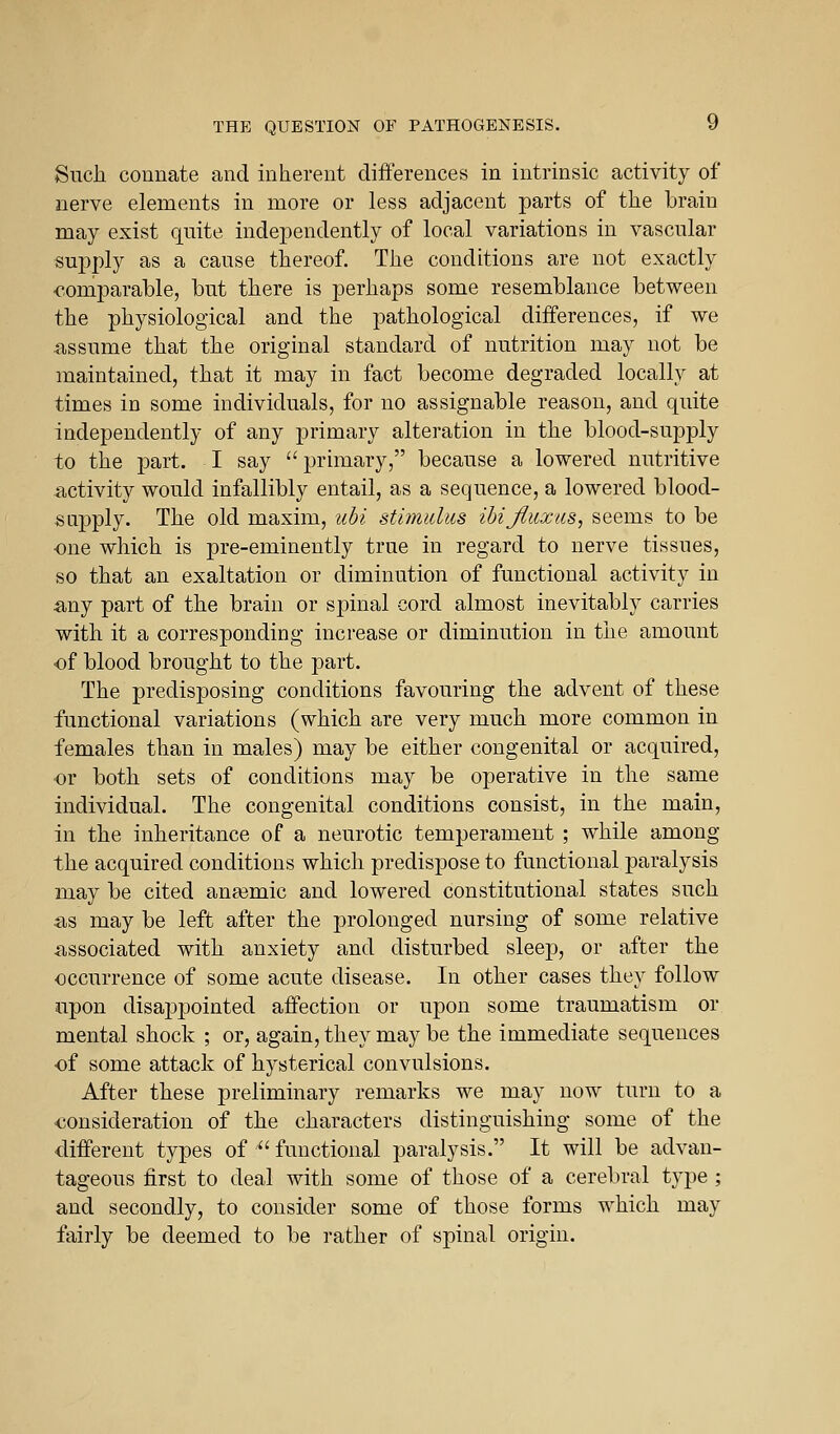 Such connate and inherent differences in intrinsic activity of nerve elements in more or less adjacent parts of the brain may exist quite independently of local variations in vascular supply as a cause thereof. The conditions are not exactly •comparable, but there is perhaps some resemblance between the physiological and the pathological differences, if we assume that the original standard of nutrition may not be maintained, that it may in fact become degraded locally at times in some individuals, for no assignable reason, and quite independently of any primary alteration in the blood-supply to the part. I say  primary, because a lowered nutritive activity would infallibly entail, as a sequence, a lowered blood- supply. The old maxim, ubi stimiduB ibijluxas, seems to be one which is pre-eminently true in regard to nerve tissues, so that an exaltation or diminution of functional activity in any part of the brain or spinal cord almost inevitably carries with it a corresponding increase or diminution in the amount •of blood brought to the part. The predisposing conditions favouring the advent of these functional variations (which are very much more common in females than in males) may be either congenital or acquired, or both sets of conditions may be operative in the same individual. The congenital conditions consist, in the main, in the inheritance of a neurotic temperament ; while among the acquired conditions which predispose to functional paralysis may be cited anasmic and lowered constitutional states such as may be left after the prolonged nursing of some relative associated with anxiety and disturbed sleep, or after the occurrence of some acute disease. In other cases they follow upon disappointed affection or upon some traumatism or mental shock ; or, again, they may be the immediate sequences of some attack of hysterical convulsions. After these preliminary remarks we may now turn to a oonsideration of the characters distinguishing some of the different types of functional paralysis. It will be advan- tageous first to deal with some of those of a cerebral type ; and secondly, to consider some of those forms which may fairly be deemed to be rather of spinal origin.