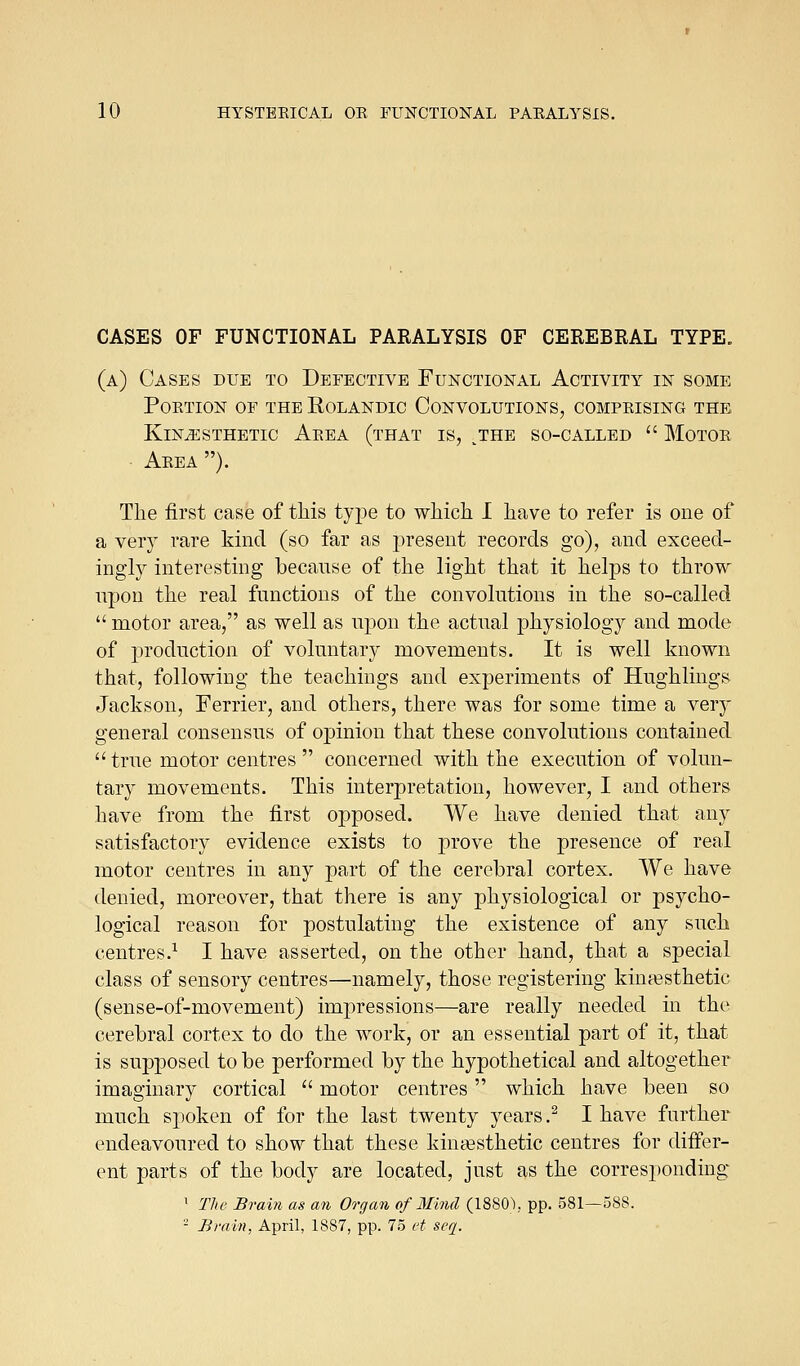 CASES OF FUNCTIONAL PARALYSIS OF CEREBRAL TYPE. (a) Cases due to Defective Functional Activity in some poetion of the rolandic convolutions, comprising the KiNiESTHBTIC AeEA (tHAT IS, ^THE SO-CALLED  MOTOE Aeea ). Tlie first case of tliis tyi^e to which. I have to refer is one of a very rare kind (so far as present records go), and exceed- ingly interesting becanse of the light that it helps to throw upon the real functions of the convolutions in the so-called  motor area, as well as upon the actual physiology and mode of production of voluntary movements. It is well known that, following the teachings and experiments of Hughlings Jackson, Ferrier, and others, there was for some time a very general consensus of opinion that these convolutions contained  true motor centres  concerned with the execution of volun- tary movements. This interpretation, however, I and others have from the first opposed. We have denied that any satisfactory evidence exists to prove the presence of real motor centres in any part of the cerebral cortex. We have denied, moreover, that there is any physiological or psycho- logical reason for postulating the existence of any such centres.^ I have asserted, on the other hand, that a special class of sensory centres—namely, those registering kina3sthetic (sense-of-movement) imjiressions—are really needed in the cerebral cortex to do the work, or an essential part of it, that is supposed to be performed by the hypothetical and altogether imaginary cortical  motor centres which have been so much spoken of for the last twenty years .^ I have further endeavoured to show that these kiujKsthetic centres for differ- ent parts of the body are located, just as the corresponding • Tlie Bram as an Organ of Mind (1880), pp. 581—588. - Brain. April, 1887, pp. 75 et seq.