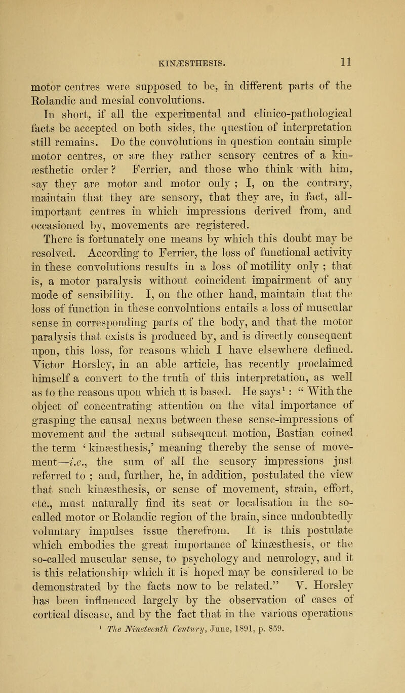 motor centres were supjwsed to bo, in cliiFerent parts of the Rolandic and mesial convolutions. In short, if all the experimental and clinico-pathological facts be accepted on both sides, the question of interpretation still remains. Do the convolutions in question contain simple motor centres, or are they rather sensor)^ centres of a kin- festhetic order ? Terrier, and those who think with him, say they are motor and motor only ; I, on the contrary, maintain that they are sensory, that they are, in fact, all- important centres in which impressions derived from, and occasioned by, movements are registered. There is fortunately one means by which this doubt may be resolved. According to Terrier, the loss of functional activity in these convolutions results in a loss of motility only ; that is, a motor paralysis without coincident impairment of any mode of sensibility. I, on the other hand, maintain that the loss of function in these convolutions entails a loss of muscular sense in corresponding parts of the body, and that the motor paralysis that exists is produced by, and is directly consequent upon, this loss, for reasons which I have elsewhere defined. Victor Horsley, in an able article, has recently proclaimed himself a convert to the truth of this interpretation, as well as to the reasons upon which it is based. He says^:  With the object of concentrating attention on the vital importance of grasping the causal nexus between these sense-impressions of movement and the actual subsequent motion, Bastian coined the term ' kintesthesis,' meaning thereby the sense of move- ment—2.6%, the sum of all the sensory impressions just referred to ; and, further, he, in addition, postulated the view that such kiuEesthesis, or sense of movement, strain, effort, etc., must naturally find its seat or localisation in the so- called motor or Eolaudic region of the brain, since undoubtedly voluntary impulses issue therefrom. It is this postulate which embodies the great importance of kintesthesis, or the so-called muscular sense, to psychology and neurology, and it is this relationship which it is hoped may be considered to be demonstrated by the facts now to be related. Y. Horsley has been influenced largely by the observation of cases of cortical disease, and by the fact that in the various operations 1 The Ninctecntli Centvvy, -Time, 1891, p. 859.