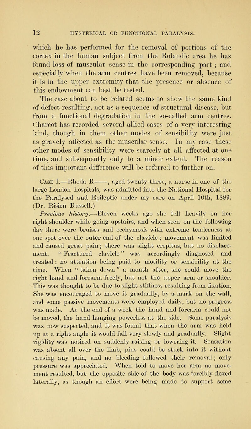 which he has performed for the removal of portions of the cortex in the human subject from the Rolandic area he has found loss of muscular sense in the corresponding part ; and especially when the arm centres have been removed, because it is in the upper extremity that the presence or absence of this endowment can best be tested. The case about to be related seems to show the same kind of defect resulting, not as a sequence of structural disease, but from a functional degradation in the so-called arm centres. (Charcot has recorded several allied cases of a very interesting kind, though in them other modes of sensibility were just as gravely affected as the muscular sense. In my case these other modes of sensibility were scarcely at all affected at one time, and subsequently only to a minor extent. The reason of this important difference will be referred to further on. Case I.—Rhoda E, , aged twenty-three, a nurse in one of the large London hospitals, was admitted into the National Hospital for the Paralysed and Epileptic under my care on April 10th, 1889. (Dr. E,isien Russell.) Previous history.-—Eleven weeks ago she fell heavily on her right shoulder while going iipstairs, and when seen on the following- day there were bruises and ecchymosis with extreme tenderness at one spot over the outer end of the clavicle ; movement was limited and caused great pain; there was slight crepitus, but no displace- ment.  Fractured clavicle was accordingly diagnosed and treated; no attention being paid to motility or sensibility at the time. When  taken down a month after, she could move the right hand and forearm freely, but not the upper arm or shoulder. This was thought to be due to slight stiffness resulting from fixation. She was encoiiraged to move it gradually, by a mark on the wall, and some passive movements were employed daily, but no progress was made. At the end of a week the hand and forearm could not be moved, the hand hanging powerless at the side. Some paralysis was now suspected, and it was found that when the arm was held up at a right angle it would fall very slowly and gradually. Slight rigidity was noticed on suddenly raising or lowermg it. Sensation was absent all over the limb, pins could be stuck into it without causing any pain, and no bleeding followed their removal; only pressure was appreciated. When told to move her arm no move- ment resulted, but the opposite side of the body was forcibly flexed laterally, as though an eftbrt were being made to support some