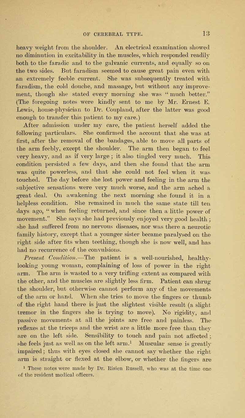 heavy weight from the shoulder. An electrical examination showed no diminution in excitability in the muscles, which responded readily both to the faradic and to the galvanic currents, and equally so on the two sides. But faradism seemed to cause great pain even with an extremely feeble current. She was subsequently treated with faradism, the cold douche, and massage, but without any improve- ment, though she stated every morning she was  much better. (The foregoing notes were kindly sent to me by Mr. Ernest E. Lewis, house-physician to Dr. Coupland, after the latter was good enough to transfer this patient to my care.) After admission under my care, the patient herself added the following particulars. She confirmed the account that she was at first, after the removal of the bandages, able to move all parts of the arm feebly, except the shoulder. The arm then began to feel very heavy, and as if very large; it also tingled very much. This condition persisted a few days, and then she found that the arm was quite powerless, and that she could not feel when it was- touched. The day before she lost power and feeling in the arm the subjective sensations were very much worse, and the arm ached a great deal. On awakening the next morning she found it in a helpless condition. She remained in much the same state till ten days ago,  when feeling returned, and since then a little power of movement. She says she had previously enjoyed very good health ; she had sufiered from no nervous diseases, nor was there a neurotic family history, except that a younger sister became paralysed on the right side after fits when teething, though she is now well, and has had no recurrence of the convulsions. Present Condition.—The patient is a well-nourished, healthy- looking young woman, complaining of loss of power in the right arm. The arm is wasted to a very trifling extent as compared with the other, and the muscles are slightly less firm. Patient can shrug the shoulder, but otherwise cannot perform any of the movements of the arm or hand. When she tries to move the fingers or thumb of the right hand there is just the slightest visible result (a slight tremor in the fingers she is trying to move). No rigidity, and passive movements at all the joints are free and painless. The reflexes at the triceps and the Avrist are a little more free than they are on the left side. Sensibility to touch and pain not aflected > she feels just as well as on the left arm.^ Muscular sense is greatly impaired; thus with eyes closed she cannot say whether the right ai'm is straight or flexed at the elbow, or whether the fingers are 1 These notes were made by Dr. Risien Eussell, who was at the time one of the resident medical officers.