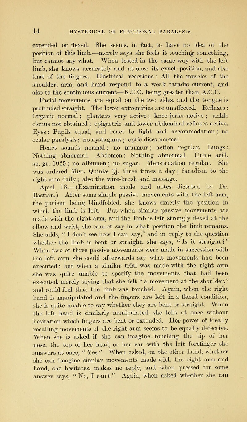 ■extended or flexed. She seems, in fact, to have no idea of the position of this limb,—merely says she feels it touching something, but cannot say what. When tested in the same way with the left limb, she knows accurately and at once its exact position, and also that of the fingers. Electrical reactions : All the muscles of the shoulder, arm, and hand respond to a weak faradic current, and also to the continuous curi-ent—K.C.C. being greater than A.C.C. Facial movements are equal on the two sides, and the tongue is proti'uded straight. The lower extremities are unaffected. Reflexes : (Organic normal; plantars very active; knee-jerks active; ankle clonus not obtained ; epigastric and lowei- abdominal reflexes active. Eyes : Pupils equal, and react to light and accommodation; no ocular paralysis; no nystagmus ; optic discs normal. Heart sounds normal; no murmur; action regular. Lungs: Nothing abnormal. Abdomen: Nothing abnormal. Urine acid, sp. gr. 1025; no albumen; no sugar. Menstruation regular. She was ordered Mist. Quinise Jj. three times a day; faradism to the right arm daily; also the wire-brush and massage. April 18.'—(Examination made and notes dictated by Dr. Bastian.) After some simple passive movements with the left arm, the patient being blindfolded, she knows exactly the position in which the limb is left. But when similar passive movements are made with the right arm, and the limb is left strongly flexed at the -elbow and wrist, she cannot say in what position the limb remains. She adds,  I don't see how I can say, and in reply to the question whether the limb is bent or straight, she says, Is it straight? When two or three passive movements were made in succession with the left arm she could afterwards say what movements had been executed ; but when a similar trial was made with the i-ight arm .she was quite unable to specify the movements that had been executed, merely saying that she felt  a movement at the shoulder, and could feel that the limb was touched. Again, when the right hand is manipulated and the fingei-s ai-e left in a flexed condition, .she is quite unable to say whether they are bent or straight. When the left hand is similarly manipulated, she tells at once without hesitation which fingers are bent or extended. Her power of ideally recalling movements of the right arm seems to be equally defective. When she is asked if she can imagine touching the tip of her nose, the top of her head, or her ear with the left forefinger she .answers at once,  Yes. When asked, on the other hand, wliether she can imagine similar movements made with the right arm and hand, she hesitates, makes no reply, and when pressed for some .answer says,  No, I can't. Again, when asked whether she can