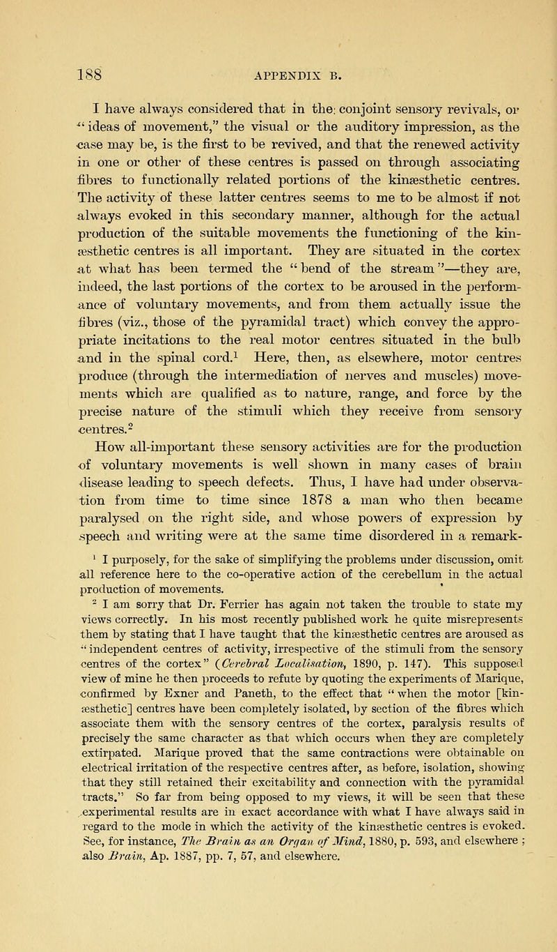I have always considered that in the: conjoint sensory revivals, or ^' ideas of movement, the visual or the auditory impression, as the •case may be, is the first to be revived, and that the renewed activity in one or other of these centres is passed on through associating fibres to functionally related portions of the kinsesthetic centres. The activity of these latter centres seems to me to be almost if not always evoked in this secondary manner, although for the actual production of the suitable movements the functioning of the kin- sesthetic centres is all important. They are situated in the cortex at what has been termed the  bend of the stream—they are, indeed, the last portions of the cortex to be aroused in the perform- ance of voluntary movements, and from them actually issue the fibres (viz., those of the pyramidal tract) which convey the appro- priate incitations to the real motor centres situated in the bulb and in the spinal cord.^ Here, then, as elsewhere, motor centres produce (through the intermediation of nerves and muscles) move- ments which are qualified as to nature, range, and force by the precise nature of the stimuli which they receive from sensoiy centres.- How all-important these sensory activities are for the pioduction of voluntary movements is well shown in many cases of brain disease leading to speech defects. Thus, I have had under observa- tion from time to time since 1878 a man who then became paralysed on the right side, and whose powers of expression by .speech and writing were at the same time disordered in a remark- ' I purposely, for the sake of simplifying the problems under discussion, omit all reference here to the co-operative action of the cerebellum in the actual production of movements. - I am sorry that Dr. Ferrier has again not taken the trouble to state my views correctly. In his most recently published work he quite misrepresents them by stating that I have taught that the kinsesthetic centres are aroused as •' independent centres of activity, irrespective of the stimuli from the sensory centres of the cortex (^Cerebral Localisation, 1890, p. 147). This supposed view of mine he then proceeds to refute by quoting the experiments of Marique, confirmed by Exner and Paneth, to the effect that  when the motor [kin- esthetic] centres have been completely isolated, by section of the fibres which associate them with the sensory centres of the cortex, paralysis results of precisely the same character as that which occurs when they are completely extirpated. Marique proved that the same contractions were obtainable on electrical irritation of the respective centres after, as before, isolation, showing that they still retained their excitability and connection with the pyramidal tracts. So far from being opposed to my views, it will be seen that these ..experimental results are in exact accordance with what I have always said in regard to the mode in which the activity of the kinassthetic centres is evoked. See, for instance. The Brain as an Organ of Mind, 1880, p. 593, and elsewhere ; also Brain, Ap. 1887, pp. 7, 57, and elsewhere.