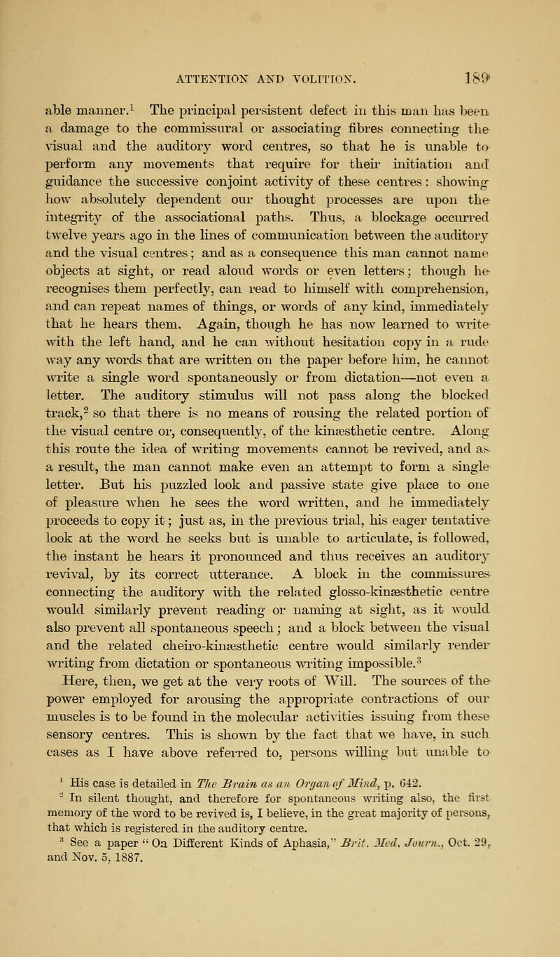 able manner.^ The principal pei-sistent defect in this man has been a damage to the commissural or associating fibres connecting the visual and the auditory word centres, so that he is unable to perform any movements that require for their initiation and guidance the successive conjoint activity of these centres: showing how absolutely dependent oui- thought processes are upon the integTity of the associational paths. Thus, a blockage occurred twelve years ago in the lines of communication between the auditory and the visual centres; and as a consequence this man cannot name objects at sight, or read aloud words or even letters; though he- recognises them perfectly, can read to himself with comj)rehension, and can I'epeat names of things, or words of any kind, immediately that he hears them. Again, though he has now learned to write with the left hand, and he can without hesitation copy in a rude way any words that are written on the paper before him, he cainiot write a single word spontaneously or from dictation—not even a letter. The auditory stimulus will not pass along the blocked track,^ so that there is no means of rousing the related portion of the visual centre or, consequently, of the kinsesthetic centre. Along this route the idea of writing movements cannot be revived, and as a result, the man cannot make even an attempt to form a single letter. But his puzzled look and passive state give place to one of pleasiu-e when he sees the word written, and he immediately proceeds to copy it; just as, in the previous trial, his eager tentative look at the word he seeks but is unable to articulate, is followed, the instant he hears it pronounced and thus receives an auditory revival, by its correct utterance. A block in the commissures connecting the auditory with the related glosso-kinaesthetic centre would similarly prevent reading or naming at sight, as it would also prevent all spontaneous speech; and a block between the visual and the related cheiro-kuifesthetic centre would similarly render writing from dictation or spontaneous wi-iting impossible.-^ Here, then, we get at the very roots of Will. The sources of the power employed for arousing the appropriate contractions of our muscles is to be found in the molecular activities issuing from these sensory centres. This is shown by the fact that we have, in such cases as I have above referred to, persons willing but unable to ' His case is detailed in The Brain as( an Organ of Mind, p. 042. ' In silent thought, and therefore for spontaneous writing also, the first meiuory of the word to be revived is, I believe, in the great majority of persons, that which is registered in the auditory centre. ^ See a paper '• On Different Kinds of Aphasia, Brit. Jlcd. Journ., Oct. 29^ and Nov. 5. 1887.