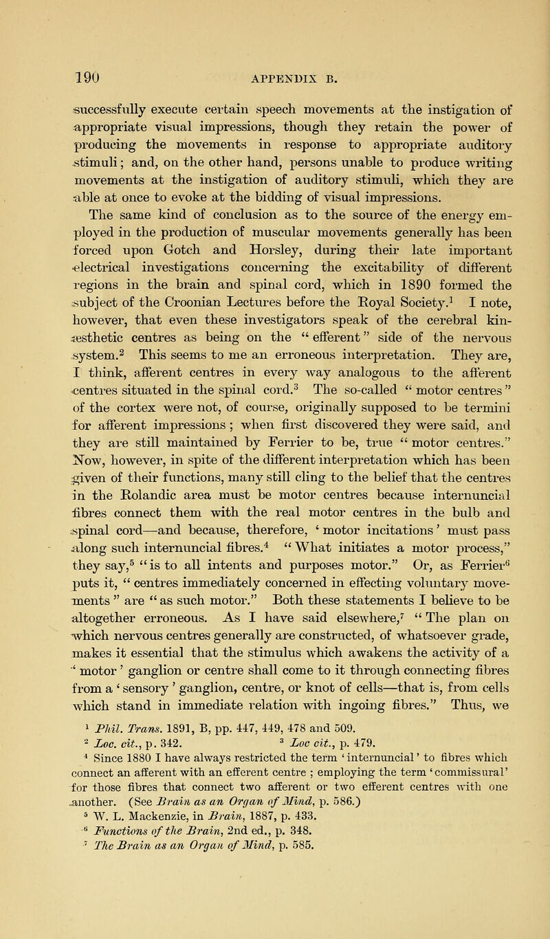 successfully execute certain speech movements at the instigation of appropriate visual impressions, though they retain the power of producing the movements in response to appropriate auditory .stimuli; and, on the other hand, persons unable to produce writing movements at the instigation of auditory stimvili, which they are able at once to evoke at the bidding of visual impressions. The same kind of conclusion as to the source of the energy em- ployed in the production of muscular movements generally has been forced upon Gotch and Horsley, during their late important ■electrical investigations concerning the excitability of different regions in the brain and spinal cord, which in 1890 formed the subject of the Croonian Lectures before the Eoyal Society.^ I note, however, that even these investigators speak of the cerebral kin- sesthetic centres as being on the  efferent side of the nervous system.^ This seems to me an eri-oneous interpretation. They are, I think, afferent centres in every way analogous to the afferent ■centres situated in the spinal cord.^ The so-called  motor centres  of the cortex were not, of course, originally supposed to be termini for afferent impressions ; when first discovered they were said, and they are still maintained by Ferrier to be, true  motor centres. Now, however, in spite of the different interpretation which has been given of their functions, many still cling to the belief that the centres in the Rolandic area must be motor centres because internuncial fibres connect them with the real motor centres in the bulb and ;spinal cord—and because, therefore, ' motor incitations' must pass along such internuncial fibres.^  What initiates a motor process, they say,^  is to all intents and purposes motor. Or, as Ferrier** puts it,  centres immediately concerned in effecting voliuitary move- ments  are  as such motor. Both these statements I believe to be altogether erroneous. As I have said elsewhere,''  The plan on ■^vhich nervous centres generally are constructed, of whatsoever grade, makes it essential that the stimulus which awakens the activity of a ' motor' ganglion or centre shall come to it through connecting fibres from a ' sensory ' ganglion, centre, or knot of cells—that is, from cells which stand in immediate relation with ingoing fibres. Thus, we 1 PJdl. Trans. 1891, B, pp. 447, 449, 478 and 509. - Zoc. cit., p. 342. =* Loo cit., p. 479. ^ Since 1880 I have always restricted the term 'internuncial' to fibres which connect an afferent with an efferent centre ; employing the term 'commissural' for those fibres that connect two afferent or two efferent centres with one .another. (See Brain as an Organ of Mind, p. 586.) 5 W. L. Mackenzie, in Brain, 1887, p. 433.  Functions of the Brain, 2nd ed., p. 348. ^ The Brain as an Organ of Mind, p. 585,