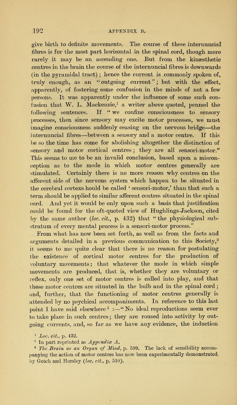 give birth to definite movements. The course of these internuneial fibres is for the most part horizontal in the spinal cord, though more rarely it may be an ascending one. But from the kinsesthetie centres in the brain the course of the internuneial fibres is downwards (in the pyramidal tract); hence the current is commonly spoken of, truly enough, as an  outgoing current; but with the effect, apparently, of fostering some confusion in the minds of not a few persons. It was apparently under the influence of some such con- fusion that W. L. Mackenzie,^ a writer above quoted, penned the following sentences. If  we confine consciousness to sensory processes, then since sensory may excite motor processes, we must imagine consciousness suddenly ceasing on the nervous bridge—the internuneial fibres—between a sensory and a motor centre. If this be so the time has come for abolishing altogether the distinction of sensory and motor cortical centres; they are all sensori-motor. This seems to me to be an invalid conclusion, based upon a miscon- ception as to the mode in which motor centres generally are stimulated. Certainly there is no more reason why centres on the afferent side of the nervous system which happen to be situated in the cerebral cortexs hould be called ' sensori-motor,' than that such a term should be applied to similar afferent centres situated in the spinal cord. And yet it would be only upon such a basis that justification could be found for the oft-quoted view of Hughlings-Jackson, cited by the same author {loc. cit., p. 432) that  the physiological sub- stratum of every mental process is a sensori-motor process. From what has now been set forth, as well as from the facts and arguments detailed in a previous communication to this Society,^ it seems to me quite clear that there is no reason for postulating the existence of cortical motor centres for the production of voluntary movements; that whatever the mode in which simple movements are produced, that is, whether they are voluntary or i-eflex, only one set of motor centres is called into play, and that these motor centres are situated in the bulb and in the spinal cord; and, further, that the fvinctioning of motor centres generally is attended by no psychical accompaniments. In reference to this last point I have said elsewhere^ :—No ideal reproductions seem ever to take place in such centres; they are roused into activity by out- going currents, and, so far as we have any evidence, the induction ' Loc: cit, p. 432.  In part reprinted as AjJj^endix A. ^ The Srain as an Organ of Mind, p. 599. The lack of sensibility accom- panying the action of motor centres has now been experimentally demonstrated by Gotch and Horsley (loc, cit., p. 510).