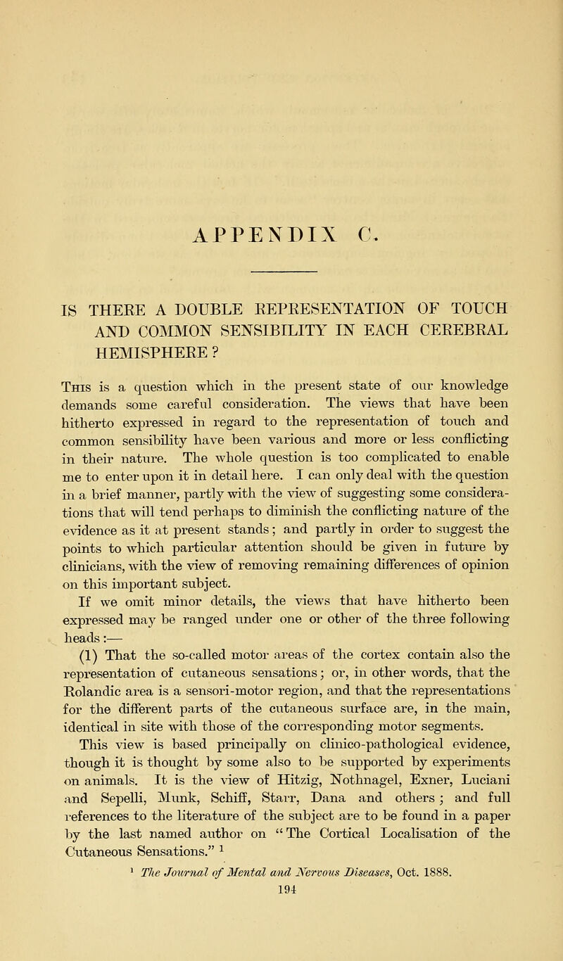 APPENDIX C IS THERE A DOUBLE REPRESENTATION OF TOUCH AND COMMON SENSIBILITY IN EACH CEREBRAL HEMISPHERE ? This is a question which in the present state of our knowledge demands some careful consideration. The views that have been hitherto expressed in regard to the representation of touch and common sensibility have been various and more or less conflicting in their natiire. The whole question is too complicated to enable me to enter upon it in detail here. I can only deal with the question in a brief manner, partly with the view of suggesting some considera- tions that will tend perhaps to diminish the conflicting nature of the evidence as it at present stands; and partly in order to suggest the points to which particvilar attention should be given in future by clinicians, with the view of removing remaining differences of opinion on this important subject. If we omit minor details, the views that have hitherto been expressed may be ranged under one or other of the three following heads:— (1) That the so-called motor areas of the cortex contain also the representation of cutaneous sensations; or, in other words, that the Rolandic area is a sensori-motor region, and that the representations for the different parts of the cutaneous surface are, in the main, identical in site with those of the corresponding motor segments. This view is based principally on clinico-pathological evidence, though it is thought by some also to be supported by experiments on animals. It is the view of Hitzig, Nothnagel, Exner, Luciani and Sepelli, Munk, Schiff, Stair, Dana and others; and full i-eferences to the literature of the subject are to be found in a paper by the last named author on The Cortical Localisation of the Cutaneous Sensations. ^ ' TJte Journal of 3Ienfal and JVervous Diseases, Oct. 1888.
