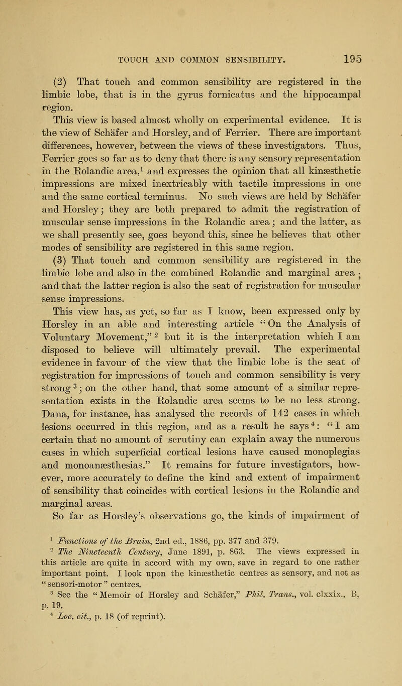 (2) That touch and common sensibility are registered in the limbic lobe, that is in the gyrus fornicatus and the hippocampal region. This view is based almost wholly on experimental evidence. It is the view of Schafer and Horsley, and of Terrier. There are important differences, however, between the views of these investigators. Thus, Ferrier goes so far as to deny that there is any sensory representation in the Rolandic area,^ and expresses the opinion that all kinsesthetic impressions are mixed inextricably with tactile impressions in one and the same cortical terminus. No such views are held by Schafer and Horsley; they are both prepared to admit the registration of musctdar sense impressions in the Rolandic area; and the latter, as we shall presently see, goes beyond this, since he believes that other modes of sensibility are registered in this same region. (3) That touch and common sensibility are registered in the limbic lobe and also in the combined Rolandic and marginal ai-ea ; and that the latter region is also the seat of registration for muscular sense impressions. This view has, as yet, so far as I know, been expressed only by Horsley in an able and interesting article  On the Analysis of Voluntary Movement, ^ but it is the interpretation which I am disposed to believe will ultimately prevail. The experimental evidence in favour of the view that the limbic lobe is the seat of registration for impressions of touch and common sensibility is very strong ^; on the other hand, that some amount of a similar repre- sentation exists in the Kolandic ai-ea seems to be no less strong. Dana, for instance, has analysed the records of 142 cases in which lesions occurred in this region, and as a result he says^: I am certain that no amount of scrutiny can explain away the numerous cases in which superficial cortical lesions have caused monoplegias and monoansesthesias. It remains for future investigators, how- ever, more accurately to define the kind and extent of impairment of sensibiHty that coincides with cortical lesions in the Rolandic and marginal areas. So far as Horsley's observations go, the kinds of impairment of ' Fiinctions of the Brain, 2nd ed., 1886, pp. 377 and 379. - The Nineteenth Centim'y, Jiine 1891, p. 863. The views expressed in this article are quite in accord with my own, save in regard to one rather important point. I look upon the kinfesthetic centres as sensory, and not as  sensori-motor  centres. * See the  Memoir of Horsley and Schafer, Phil. Tram., vol. clxxix., B, p. 19. * Loc. clt, p. 18 (of reprint).